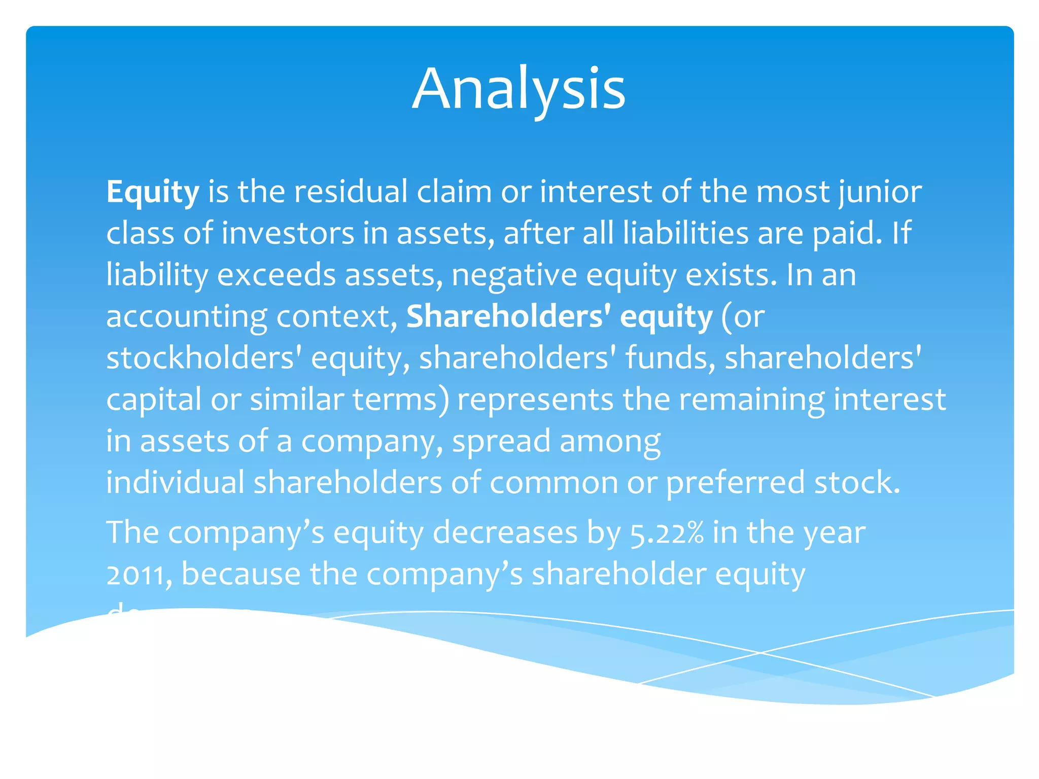 Analysis
Equity is the residual claim or interest of the most junior
class of investors in assets, after all liabilities are paid. If
liability exceeds assets, negative equity exists. In an
accounting context, Shareholders' equity (or
stockholders' equity, shareholders' funds, shareholders'
capital or similar terms) represents the remaining interest
in assets of a company, spread among
individual shareholders of common or preferred stock.
The company’s equity decreases by 5.22% in the year
2011, because the company’s shareholder equity
decreases.
 