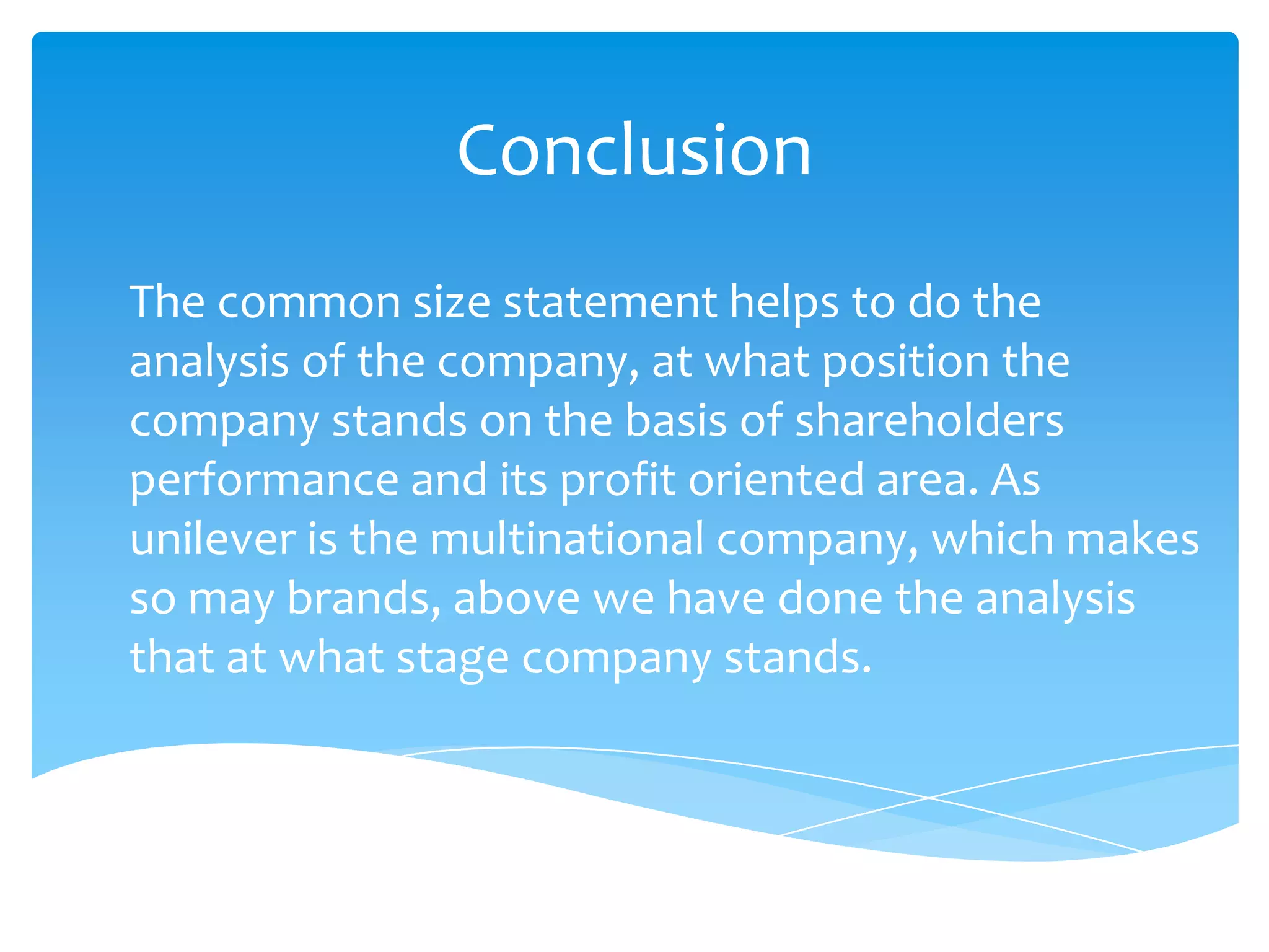 Conclusion
The common size statement helps to do the
analysis of the company, at what position the
company stands on the basis of shareholders
performance and its profit oriented area. As
unilever is the multinational company, which makes
so may brands, above we have done the analysis
that at what stage company stands.
 