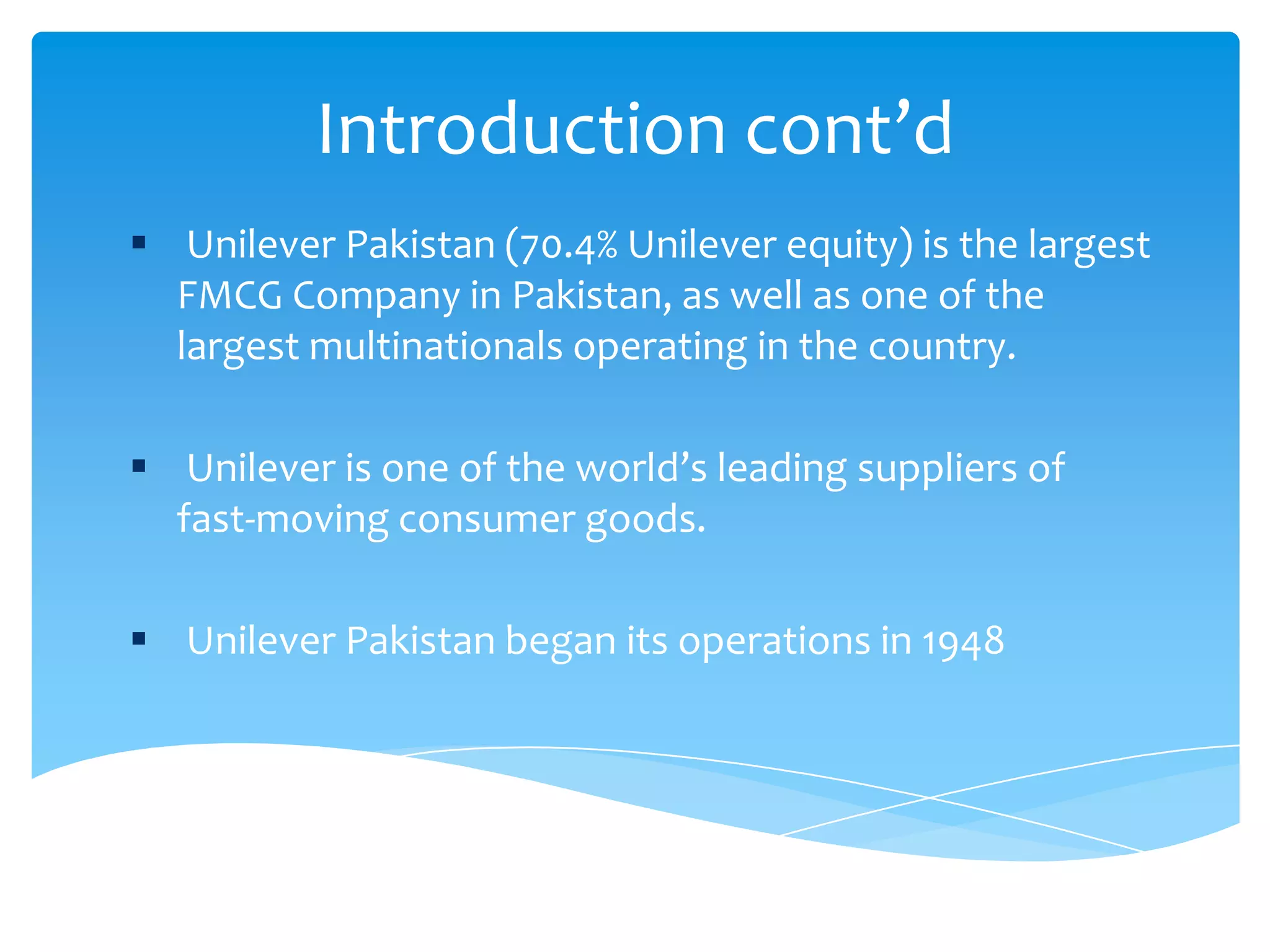Introduction cont’d
 Unilever Pakistan (70.4% Unilever equity) is the largest
FMCG Company in Pakistan, as well as one of the
largest multinationals operating in the country.
 Unilever is one of the world’s leading suppliers of
fast-moving consumer goods.
 Unilever Pakistan began its operations in 1948
 