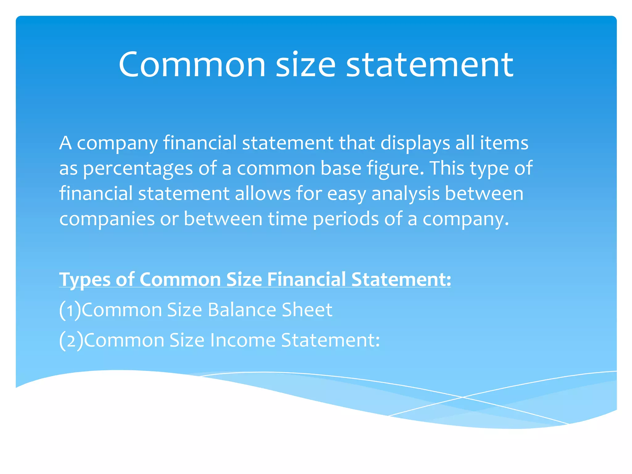 Common size statement
A company financial statement that displays all items
as percentages of a common base figure. This type of
financial statement allows for easy analysis between
companies or between time periods of a company.
Types of Common Size Financial Statement:
(1)Common Size Balance Sheet
(2)Common Size Income Statement:
 