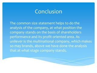 Conclusion
The common size statement helps to do the
analysis of the company, at what position the
company stands on the basis of shareholders
performance and its profit oriented area. As
unilever is the multinational company, which makes
so may brands, above we have done the analysis
that at what stage company stands.
 