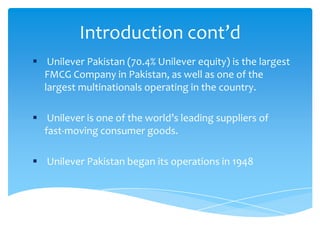 Introduction cont’d
 Unilever Pakistan (70.4% Unilever equity) is the largest
FMCG Company in Pakistan, as well as one of the
largest multinationals operating in the country.
 Unilever is one of the world’s leading suppliers of
fast-moving consumer goods.
 Unilever Pakistan began its operations in 1948
 