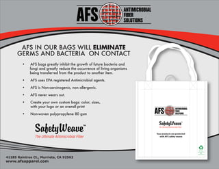 AFS IN OUR BAGS WILL ELIMINATE
      GERMS AND BACTERIA ON CONTACT
         •   AFS bags greatly inhibit the growth of future bacteria and
             fungi and greatly reduce the occurrence of living organisms
             being transferred from the product to another item.

         •   AFS uses EPA registered Antimicrobial agents.

         •   AFS is Non-carcinogenic, non allergenic.

         •   AFS never wears out.

         •   Create your own custom bags: color, sizes,
             with your logo or an overall print

         •   Non-woven polypropylene 80 gsm




                                                                           Your products are protected
                                                                              with AFS safety weave



                                                                                                               5
                                                                                                           This bag is
                                                                                                         protected with
                                                                                                              AFS
                                                                                                         antimicrobials


41185 Raintree Ct., Murrieta, CA 92562
www.afsapparel.com
 