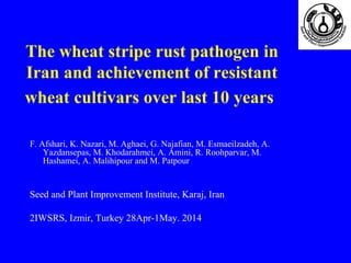 The wheat stripe rust pathogen in
Iran and achievement of resistant
wheat cultivars over last 10 years
F. Afshari, K. Nazari, M. Aghaei, G. Najafian, M. Esmaeilzadeh, A.
Yazdansepas, M. Khodarahmei, A. Amini, R. Roohparvar, M.
Hashamei, A. Malihipour and M. Patpour
Seed and Plant Improvement Institute, Karaj, Iran
2IWSRS, Izmir, Turkey 28Apr-1May. 2014
 