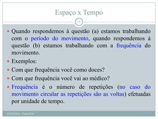Espaço x Tempo
                               13

 Quando respondemos à questão (a) estamos trabalhando
    com o período do movimento, quando respondemos à
    questão (b) estamos trabalhando com a frequência do
    movimento.
   Exemplos:
   Com que frequência você como doces?
   Com que frequência você vai ao médico?
   Frequência é o número de repetições (no caso do
    movimento circular as repetições são as voltas) efetuadas
    por unidade de tempo.
FOCO-2012 / Física-PUC
 