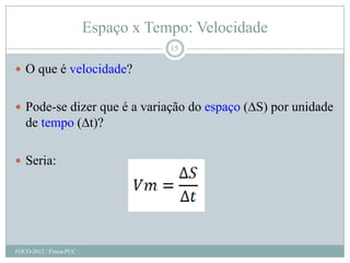 Espaço x Tempo: Velocidade
                                     15

 O que é velocidade?


 Pode-se dizer que é a variação do espaço (∆S) por unidade
   de tempo (∆t)?

 Seria:




FOCO-2012 / Física-PUC
 