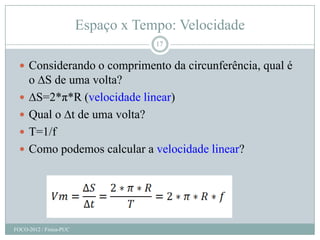 Espaço x Tempo: Velocidade
                                     17


   Considerando o comprimento da circunferência, qual é
      o ∆S de uma volta?
     ∆S=2*π*R (velocidade linear)
     Qual o ∆t de uma volta?
     T=1/f
     Como podemos calcular a velocidade linear?




FOCO-2012 / Física-PUC
 