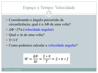 Espaço x Tempo: Velocidade
                                     18


   Considerando o ângulo percorrido da
      circunferência, qual é o ∆Φ de uma volta?
     ∆Φ =2*π (velocidade angular)
     Qual o ∆t de uma volta?
     T=1/f
     Como podemos calcular a velocidade angular?




FOCO-2012 / Física-PUC
 