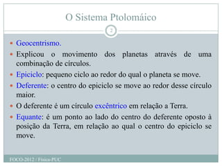O Sistema Ptolomáico
                                  2

 Geocentrismo.
 Explicou     o movimento dos planetas através de uma
    combinação de círculos.
   Epiciclo: pequeno ciclo ao redor do qual o planeta se move.
   Deferente: o centro do epiciclo se move ao redor desse círculo
    maior.
   O deferente é um círculo excêntrico em relação a Terra.
   Equante: é um ponto ao lado do centro do deferente oposto à
    posição da Terra, em relação ao qual o centro do epiciclo se
    move.


FOCO-2012 / Física-PUC
 
