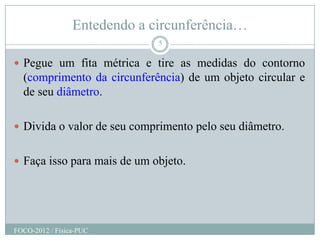 Entedendo a circunferência…
                              5

 Pegue um fita métrica e tire as medidas do contorno
  (comprimento da circunferência) de um objeto circular e
  de seu diâmetro.

 Divida o valor de seu comprimento pelo seu diâmetro.


 Faça isso para mais de um objeto.




FOCO-2012 / Física-PUC
 