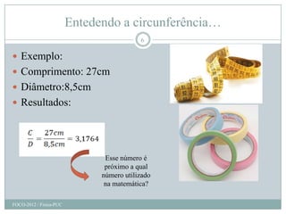 Entedendo a circunferência…
                                           6

 Exemplo:
 Comprimento: 27cm
 Diâmetro:8,5cm
 Resultados:




                                Esse número é
                                próximo a qual
                               número utilizado
                                na matemática?

FOCO-2012 / Física-PUC
 