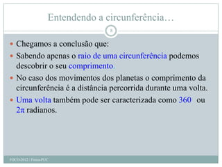 Entendendo a circunferência…
                                  8

 Chegamos a conclusão que:
 Sabendo apenas o raio de uma circunferência podemos
  descobrir o seu comprimento.
 No caso dos movimentos dos planetas o comprimento da
  circunferência é a distância percorrida durante uma volta.
 Uma volta também pode ser caracterizada como 360 ou
  2π radianos.




FOCO-2012 / Física-PUC
 