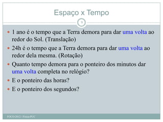 Espaço x Tempo
                               9

 1 ano é o tempo que a Terra demora para dar uma volta ao
    redor do Sol. (Translação)
   24h é o tempo que a Terra demora para dar uma volta ao
    redor dela mesma. (Rotação)
   Quanto tempo demora para o ponteiro dos minutos dar
    uma volta completa no relógio?
   E o ponteiro das horas?
   E o ponteiro dos segundos?



FOCO-2012 / Física-PUC
 