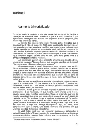 capítulo 1



           da morte à imortalidade

O que é a morte? A resposta, a princípio, parece fácil: morte é o fim da vida, a
cessação da existência. Mas... sabemos o que é a vida? Sabemos o que
significa sua cessação? Não é muito fácil responder a essas perguntas, pelo
menos não através da ciência.
        A maioria das pessoas tem pouco interesse pelas definições que a
ciência atribui à vida e à morte. Em 1993, após a publicação de meu livro *, em
que proponho um novo paradigma científico para a natureza da realidade, uma
ciência baseada no primado da consciência, participei de um programa de
rádio ao vivo. A primeira pergunta que me fizeram não foi sobre a natureza da
realidade ou da consciência, e sim se existia vida após a morte. De imediato,
fiquei surpreso; depois, dei-me conta de que, para muita gente, esta é a
principal indagação acerca da realidade.
        Até as crianças querem saber a respeito. Em uma carta dirigida a Deus,
uma criança escreveu: "Querido Deus, o que acontece quando a gente morre?
Não quero morrer. Só quero saber o que acontece".
        O que ocorre após a morte? No passado, essa pergunta deve ter sido
feita a sacerdotes, ministros, gurus, mulas, rabinos, mestres zen ou xamãs.
Uma questão que não era, nem de longe, considerada científica. Naqueles
tempos, a ciência lidava com aspectos mundanos da vida, enquanto a religião
era fonte de respostas para questionamentos que tocavam mais de perto as
pessoas: como viver, o que acontece após a morte, como conhecer Deus, e
outros tantos.
        Nem sempre se recebia uma resposta. Um aspirante zen procurou um
mestre e perguntou-lhe: "O que acontece após a morte?" O mestre zen
respondeu: "Eu não sei". "Mas você é um mestre", protestou o aspirante. "Mas
não um mestre morto", foi a resposta.
        Contudo, muitos gurus de diversas religiões titubearam menos ao dar
explicações . E as respostas, em sua maioria, eram simples (pelo menos,
aquelas dadas pelas religiões organizadas). Deus é o imperador supremo do
mundo, que está dividido entre bem e mal. . Se a pessoa é "do bem", depois da
morte irá para o Céu, um lugar de paz e beatitude, muito aprazível. Se, porém,
ela segue o mal, a morte a lançará ao Inferno, que a envolverá em chamas,
gases sulfúreos e sofrimentos. A mensagem da religião era: "seja bom". E se
ser bom não é algo que mereça recompensas aqui, na Terra, trará
compensações após a morte. Ora, nesta sofisticada era científica em que
vivemos, esse tipo de resposta não satisfaz.
        E você leitor, será que vai encontrar explicações sofisticadas e
satisfatórias neste livro? Espero que sim. As respostas encontram-se baseadas
em uma nova física, chamada física quântica, que, fundamentada na filosofia
*
    O universo autoconsciente. Rio de Janeiro: Rosa dos Tempos, 1998, [N.R.T.]


                                                                                 10
 