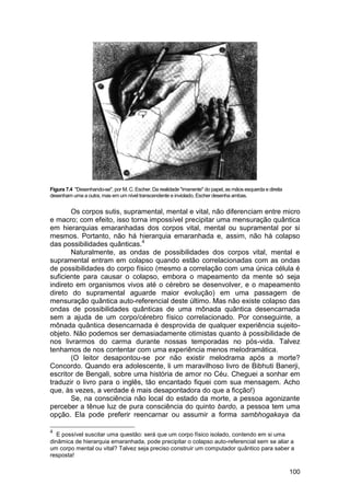 Figura 7.4 "Desenhando-se", por M. C. Escher. Da realidade "imanente" do papel, as mãos esquerda e direita
desenham uma a outra, mas em um nível transcendente e inviolado, Escher desenha ambas.


       Os corpos sutis, supramental, mental e vital, não diferenciam entre micro
e macro; com efeito, isso torna impossível precipitar uma mensuração quântica
em hierarquias emaranhadas dos corpos vital, mental ou supramental por si
mesmos. Portanto, não há hierarquia emaranhada e, assim, não há colapso
das possibilidades quânticas.4
       Naturalmente, as ondas de possibilidades dos corpos vital, mental e
supramental entram em colapso quando estão correlacionadas com as ondas
de possibilidades do corpo físico (mesmo a correlação com uma única célula é
suficiente para causar o colapso, embora o mapeamento da mente só seja
indireto em organismos vivos até o cérebro se desenvolver, e o mapeamento
direto do supramental aguarde maior evolução) em uma passagem de
mensuração quântica auto-referencial deste último. Mas não existe colapso das
ondas de possibilidades quânticas de uma mônada quântica desencarnada
sem a ajuda de um corpo/cérebro físico correlacionado. Por conseguinte, a
mônada quântica desencarnada é desprovida de qualquer experiência sujeito-
objeto. Não podemos ser demasiadamente otimistas quanto à possibilidade de
nos livrarmos do carma durante nossas temporadas no pós-vida. Talvez
tenhamos de nos contentar com uma experiência menos melodramática.
       (O leitor desapontou-se por não existir melodrama após a morte?
Concordo. Quando era adolescente, li um maravilhoso livro de Bibhuti Banerji,
escritor de Bengali, sobre uma história de amor no Céu. Cheguei a sonhar em
traduzir o livro para o inglês, tão encantado fiquei com sua mensagem. Acho
que, às vezes, a verdade é mais desapontadora do que a ficção!)
       Se, na consciência não local do estado da morte, a pessoa agonizante
perceber a tênue luz de pura consciência do quinto bardo, a pessoa tem uma
opção. Ela pode preferir reencarnar ou assumir a forma sambhogakaya da

4
   E possível suscitar uma questão: será que um corpo físico isolado, contendo em si uma
dinâmica de hierarquia emaranhada, pode precipitar o colapso auto-referencial sem se aliar a
um corpo mental ou vital? Talvez seja preciso construir um computador quântico para saber a
resposta!

                                                                                                             100
 