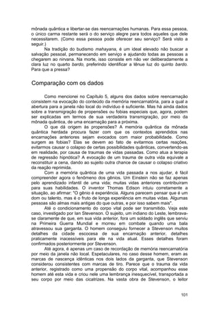 mônada quântica e libertar-se das reencarnações humanas. Para essa pessoa,
o único carma restante será o do serviço alegre para todos aqueles que dele
necessitarem. (Como essa pessoa pode oferecer seu serviço? Será visto a
seguir.)
       Na tradição do budismo mahayana, é um ideal elevado não buscar a
salvação pessoal, permanecendo em serviço e ajudando todas as pessoas a
chegarem ao nirvana. Na morte, isso consiste em não ver deliberadamente a
clara luz no quarto bardo, preferindo identificar a tênue luz do quinto bardo.
Para que a pressa?


Comparação com os dados

       Como mencionei no Capítulo 5, alguns dos dados sobre reencarnação
consistem na evocação do conteúdo da memória reencarnatória, para a qual a
abertura para a janela não local do indivíduo é suficiente. Mas há ainda dados
sobre a transmigração de propensões ou fobias especiais que, agora, podem
ser explicadas em termos de sua verdadeira transmigração, por meio da
mônada quântica, de uma encarnação para a próxima.
       O que dá origem às propensões? A memória quântica da mônada
quântica herdada procura fazer com que os contextos aprendidos nas
encarnações anteriores sejam evocados com maior probabilidade. Como
surgem as fobias? Elas se devem ao fato de evitarmos certas reações,
evitarmos causar o colapso de certas possibilidades quânticas, convertendo-as
em realidade, por causa de traumas de vidas passadas. Como atua a terapia
de regressão hipnótica? A evocação de um trauma de outra vida equivale a
reconstituir a cena, dando ao sujeito outra chance de causar o colapso criativo
da reação reprimida.
       Com a memória quântica de uma vida passada a nos ajudar, é fácil
compreender agora o fenômeno dos gênios. Um Einstein não se faz apenas
pelo aprendizado infantil de uma vida; muitas vidas anteriores contribuíram
para suas habilidades. O inventor Thomas Edison intuiu corretamente a
situação, ao afirmar: "O gênio é experiência. Alguns parecem pensar que é um
dom ou talento, mas é o fruto de longa experiência em muitas vidas. Algumas
pessoas são almas mais antigas do que outras, e por isso sabem mais".
       Até o condicionamento do corpo vital pode ser transmitido. Veja este
caso, investigado por Ian Stevenson. O sujeito, um indiano do Leste, lembrava-
se claramente de que, em sua vida anterior, fora um soldado inglês que serviu
na Primeira Guerra Mundial e morreu em combate quando uma bala
atravessou sua garganta. O homem conseguiu fornecer a Stevenson muitos
detalhes da cidade escocesa de sua encarnação anterior, detalhes
praticamente inacessíveis para ele na vida atual. Esses detalhes foram
confirmados posteriormente por Stevenson.
       Até agora, é apenas um caso de recordação de memória reencarnatória
por meio da janela não local. Espetaculares, no caso desse homem, eram as
marcas de nascença idênticas nos dois lados da garganta, que Stevenson
considerou consistentes com marcas de tiro. Parece que o trauma da vida
anterior, registrado como uma propensão do corpo vital, acompanhou esse
homem até esta vida e criou nele uma lembrança inesquecível, transportada a
seu corpo por meio das cicatrizes. Na vasta obra de Stevenson, o leitor


                                                                           101
 