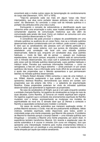 encontrará este e muitos outros casos de transmigração do condicionamento
do corpo vital (Stevenson, 1974, 1977 e 1978).
        "Vejo-me pensando cada vez mais em algum 'corpo não físico'
intermediário, que atua como portador desses atributos entre uma vida e
outra", diz Stevenson. Eu concordo: o corpo sutil da mônada quântica é o
portador dos atributos entre uma vida e outra.
        Esmiuçando o conceito de sobrevivência e identificando aquilo que
sobrevive entre uma encarnação e outra, esse modelo estendido nos permite
compreender aspectos de comunicação mediúnica que vão além da
comunicação pela janela não local. Como um médium se comunica com uma
mônada quântica desencarnada no "Céu"?
        A consciência não pode provocar o colapso de possibilidades em uma
mônada quântica na ausência de um corpo físico, mas se a mônada quântica
desencarnada estiver correlacionada com um médium, pode ocorrer o colapso.
É claro que os canalizadores são pessoas com um talento particular e a
abertura para agir nesse sistema; com sua pureza de intenções, podem
estabelecer uma correlação não local com uma mônada quântica
desencarnada. Sabe-se que, enquanto um canalizador atua, seus padrões
habituais — modo de falar, até de pensar — passam por mudanças
espetaculares. Isso ocorre porque, enquanto o médium está se comunicando
com a mônada desencarnada, seu corpo sutil é substituído temporariamente
pelo corpo sutil da mônada quântica desencarnada, cujos padrões habituais o
médium exibe. Perceba que eventuais informações históricas — como na
xenoglossia, a fala em uma língua estranha — ainda precisam vir por canais
quânticos não locais, mas a informação seria muito difícil de se processar sem
a ajuda das propensões que o falecido apresentava e que permanecem
latentes na mônada quântica desencarnada.
        O filósofo Robert Almeder (1992) comentou o caso de uma médium, a
sra. Willett, dizendo exatamente o que acabei de dizer. A sra. Willett
apresentou destreza filosófica, demonstrando que estava em contato com
propensões que ela própria não tinha — a sabedoria da argumentação
filosófica. Essas propensões poderiam ter vindo de mônadas quânticas
desencarnadas que aprenderam e registraram as propensões.
        No caso da canalizadora JZ Knight, que já vi em ação enquanto canaliza
a entidade chamada Ramtha, há registros de canalizações ao longo de mais de
duas décadas. Como Ramtha, JZ torna-se um mestre espiritual bem original.
Os registros sugerem que o conteúdo dos ensinamentos espirituais de Ramtha
mudaram com o tempo, acompanhando as mudanças nos modelos de
espiritualidade da nova era. É sensato dizer que JZ oferece o conteúdo e
Ramtha a capacidade contextual para modelar o conteúdo.
        Há casos de escrita automática que merecem explicação similar. O
profeta Maomé escreveu o Corão, mas ele era praticamente analfabeto. Idéias
criativas, verdades espirituais, estão disponíveis para todos, porém a
criatividade exige uma mente preparada, que Maomé não possuía. O problema
de Maomé foi resolvido porque o arcanjo Gabriel — uma mônada quântica sam
bhogakaya — concedeu a Maomé uma mente preparada, por assim dizer. A
experiência também transformou Maomé. Um recente e espetacular caso de
escrita automática é A course in miracles (Um curso em milagres), livro que
apresenta uma interpretação moderna para muitos ensinamentos bíblicos e
que foi analisado por um psicólogo e uma psicóloga, e esta mesma não tinha
muita simpatia por aquilo que estava canalizando.

                                                                          102
 