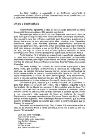 Do lado negativo, a possessão é um fenômeno semelhante à
canalização, só que a mônada quântica desencarnada que se correlaciona com
o possuído não tem caráter angelical.


Anjos e bodhisattvas

        Anteriormente, apresentei a idéia de que os anjos pertencem ao reino
transcendente dos arquétipos. São os anjos sem forma.
        Pessoas que renascem na forma sambhogakaya, que é uma metáfora
para dizer que essas pessoas não se identificam mais com corpos encarnados,
não precisam mais das mônadas quânticas para transmigrar propensões e
tarefas inacabadas de uma vida para outra; elas cumpriram suas obrigações
contratuais. Logo, suas mônadas quânticas desencarnadas tornaram-se
acessíveis para todos nós, e podemos tomar emprestado seus corpos mental e
vital, caso sejamos receptivos a seu serviço. Elas se tornam um tipo diferente
de anjo, um anjo na forma de uma mônada quântica realizada (a forma
sambhogakaya). (Para recentes perspectivas sobre anjos, ler Parisen, 1990.)
        No hinduísmo, há o conceito de arupadevas e rupadevas. Arupadevas
— devas sem forma — são puramente contextos arquetípicos, representando
entidades diferentes; têm corpos vital e mental individuais (incluindo os mapas
mentais do intelecto). São as mônadas quânticas desencarnadas, de pessoas
libertadas.
        De modo análogo, no budismo, há bodhisattvas arquetípicos e sem
forma como, por exemplo, Avalokitesvara, o arquétipo da compaixão. Em
contraste, os budistas libertados, quando morrem, tornam-se bodhisattvas na
forma desencarnada da mônada quântica realizada; optam por sair do ciclo
morte-renascimento e nascer no reino sambhogakaya. Este renascimento,
como a mônada quântica desencarnada por trás do ciclo nascimento-morte, é
parte daquilo que os tibetanos chamam de experiência do quinto bardo.
        De maneira geral, pede-se que o budista se torne um bodhisattva —
para ficar prestes a se fundir com o todo, não o fazendo enquanto toda a
humanidade não se libertar do samsara. E daí o célebre voto de Quan Yin:
"Nunca procurarei nem receberei a salvação individual e particular; nunca
entrarei sozinho na paz final; mas por todo o sempre, e por toda a parte, viverei
e me empenharei pela redenção de todas as criaturas do mundo".
Encontramos uma prece semelhante no Bhagavata Purana dos hindus: "Não
desejo o estado supremo... nem a libertação dos renascimentos; que eu possa
assumir a tristeza de todas as criaturas que sofrem, e entrar nelas, para que se
libertem de seu pesar".
        Pensemos nisso de outro modo. Ellen Wheeler Wilcox escreveu sobre a
idéia de se encontrar frente a frente com Deus, ou de ver a clara luz em seu
poema "Conversação":

    Deus e eu a sós no espaço...
    ninguém mais à vista...
    "E onde estão todas as pessoas,
    meu Senhor", disse eu,
    "a Terra sob nós
    e o Céu acima
    e os mortos de minha lista?"


                                                                             103
 