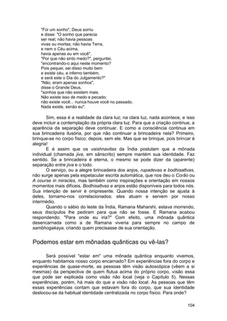 "Foi um sonho", Deus sorriu
    e disse: "O sonho que parecia
    ser real; não havia pessoas
    vivas ou mortas; não havia Terra,
    e nem o Céu acima,
    havia apenas eu em você".
    "Por que não sinto medo?", perguntei,
    "encontrando-o aqui neste momento?
    Pois pequei, sei disso muito bem
    e existe céu, e inferno também,
    e será este o Dia do Julgamento?"
    "Não, eram apenas sonhos",
    disse o Grande Deus,
    "sonhos que não existem mais.
    Não existe isso de medo e pecado;
    não existe você... nunca houve você no passado.
    Nada existe, senão eu".

       Sim, essa é a realidade da clara luz; na clara luz, nada acontece, e isso
deve incluir a contemplação da própria clara luz. Para que a criação continue, a
aparência da separação deve continuar. E como a consciência continua em
sua brincadeira ilusória, por que não continuar a brincadeira nela? Primeiro,
brinque-se no corpo físico; depois, sem ele. Mas que se brinque, pois brincar é
alegria!
       E é assim que os vaishnavitas da Índia postulam que a mônada
individual (chamada jiva, em sânscrito) sempre mantém sua identidade. Faz
sentido. Se a brincadeira é eterna, o mesmo se pode dizer da (aparente)
separação entre jiva e o todo.
       O serviço, ou a alegre brincadeira dos anjos, rupadevas e bodhisattvas,
não surge apenas pela espetacular escrita automática, que nos deu o Corão ou
A course in miracles, mas também como inspirações e orientação em nossos
momentos mais difíceis. Bodhisattvas e anjos estão disponíveis para todos nós.
Sua intenção de servir é onipresente. Quando nossa intenção se ajusta à
deles, tornamo-nos correlacionados; eles atuam e servem por nosso
intermédio.
       Quando o sábio do leste da Índia, Ramana Maharshi, estava morrendo,
seus discípulos lhe pediram para que não se fosse. E Ramana acabou
respondendo: "Para onde eu iria?" Com efeito, uma mônada quântica
desencarnada como a de Ramana viveria para sempre no campo de
sambhogakaya, criando quem precisasse de sua orientação.


Podemos estar em mônadas quânticas ou vê-las?

      Será possível "estar em" uma mônada quântica enquanto vivemos,
enquanto habitamos nosso corpo encarnado? Em experiências fora do corpo e
experiências de quase-morte, as pessoas têm visão autoscópica (vêem a si
mesmas) da perspectiva de quem flutua acima do próprio corpo, visão essa
que pode ser explicada como visão não local (veja o Capítulo 5). Nessas
experiências, porém, há mais do que a visão não local. As pessoas que têm
essas experiências contam que estavam fora do corpo, que sua identidade
deslocou-se da habitual identidade centralizada no corpo físico. Para onde?

                                                                            104
 