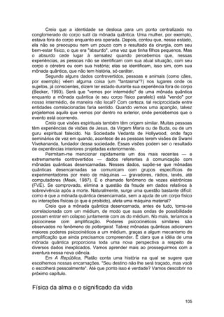 Creio que a identidade se desloca para um ponto centralizado no
conglomerado do corpo sutil da mônada quântica. Uma mulher, por exemplo,
estava fora do corpo enquanto era operada. Depois, contou que, nesse estado,
ela não se preocupou nem um pouco com o resultado da cirurgia, com seu
bem-estar físico, o que era "absurdo", uma vez que tinha filhos pequenos. Mas
o absurdo cede lugar à sensatez quando percebemos que, nessas
experiências, as pessoas não se identificam com sua atual situação, com seu
corpo e cérebro ou com sua história; elas se identificam, isso sim, com sua
mônada quântica, que não tem história, só caráter.
       Segundo alguns dados controvertidos, pessoas e animais (como cães,
por exemplo) vêem alguma coisa (um "fantasma"?) nos lugares onde os
sujeitos, já conscientes, dizem ter estado durante sua experiência fora do corpo
(Becker, 1993). Será que "vemos por intermédio" de uma mônada quântica
enquanto a mônada quântica (e seu corpo físico paralelo) está "vendo" por
nosso intermédio, de maneira não local? Com certeza, tal reciprocidade entre
entidades correlacionadas faria sentido. Quando vemos uma aparição, talvez
projetemos aquilo que vemos por dentro no exterior, onde percebemos que o
evento está ocorrendo.
       Creio que visões espirituais também têm origem similar. Muitas pessoas
têm experiências de visões de Jesus, da Virgem Maria ou de Buda, ou de um
guru espiritual falecido. Na Sociedade Vedanta de Hollywood, onde faço
seminários de vez em quando, acontece de as pessoas terem visões de Swami
Vivekananda, fundador dessa sociedade. Essas visões podem ser o resultado
de experiências interiores projetadas exteriormente.
       Permitam-me mencionar rapidamente um dos mais recentes — e
extremamente controvertidos — dados referentes à comunicação com
mônadas quânticas desencarnadas. Nesses dados, supõe-se que mônadas
quânticas desencarnadas se comunicam com grupos específicos de
experimentadores por meio de máquinas — gravadores, rádios, tevês, até
computadores (Meek, 1987). É o chamado fenômeno de vozes eletrônicas
(FVE). Se comprovado, elimina a questão da fraude em dados relativos à
sobrevivência após a morte. Naturalmente, surge uma questão bastante difícil:
como é que a mônada quântica desencarnada, sem a ajuda de um corpo físico
ou interações físicas (o que é proibido), afeta uma máquina material?
       Creio que a mônada quântica desencarnada, antes de tudo, torna-se
correlacionada com um médium, de modo que suas ondas de possibilidade
possam entrar em colapso juntamente com as do médium. No mais, teríamos a
psicocinese com amplificação. Poderes psicocinéticos similares são
observados no fenômeno do poltergeist. Talvez mônadas quânticas adicionem
maiores poderes psicocinéticos a um médium, graças a algum mecanismo de
amplificação que ainda precisamos compreender. É claro que a idéia de uma
mônada quântica proporciona toda uma nova perspectiva a respeito de
diversos dados inexplicados. Vamos aprender mais ao prosseguirmos com a
aventura nessa nova ciência.
       Em A República, Platão conta uma história na qual se sugere que
escolhemos nossas encarnações. "Seu destino não lhe será traçado, mas você
o escolherá pessoalmente". Até que ponto isso é verdade? Vamos descobrir no
próximo capítulo.


Física da alma e o significado da vida

                                                                            105
 