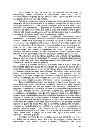 No prefácio do livro, prometi que as questões básicas sobre a
reencarnação serão analisadas e respondidas neste livro, com o
desenvolvimento adequado de uma física da alma. Vamos resumir e ver até
que ponto a promessa tem sido mantida.
        Admitamos novamente que, se uma pessoa pensa na alma sem o apoio
adequado da física, torna-se vítima do dualismo, e questões do tipo "como a
alma não material e o corpo material interagem sem um mediador" ficam
rondando seu pensamento. O problema do dualismo é resolvido na física
quântica, ao compreendermos que tanto a alma não material como o corpo
material são meras possibilidades dentro da consciência, e que a consciência
medeia sua interação e mantém seu funcionamento paralelo.
        Os físicos newtonianos clássicos, orientados pelo determinismo, dizem
coisas como: "quanto mais estudamos o universo, mais vemos que ele não faz
sentido". Nossa alma estabelece os contextos nos quais o sentido entra em
nossas vidas. Este aspecto contextualizador da alma é o intelecto supramental
ou o corpo temático. O significado é processado pela mente e se expressa por
meio de um corpo, cujo plano se desenvolve com a elaboração das
representações dos campos morfogenéticos de nosso corpo vital. A física
quântica, tornando o conceito da alma material um conceito científico viável,
também revive o significado como uma empreitada científica de nossas vidas.
        Mas chamo a alma de mônada quântica, uma unidade individualizada.
Como a alma se torna individualizada? A resposta é: pela individualização da
mente e do corpo vital. Essa individualização multifacetada ocorre por meio
daquilo que chamo de memória quântica.
        O que é a memória quântica? A memória com a qual o leitor está
familiarizado ocorre por causa da modificação da estrutura de alguma coisa
física. Macrocorpos grandes levam um bom tempo até se. regenerarem de tais
modificações estruturais; logo, as modificações são retidas como memória, que
chamo apropriadamente de memória clássica. Uma gravação em fita
magnética é um bom exemplo. Em contraste, a memória quântica ocorre por
meio da modificação de probabilidades de acesso das diversas possibilidades
quânticas, cujo colapso causamos e tornamos reais em nossa experiência.
        Toda possibilidade quântica, seja do cérebro, da mente ou do corpo vital,
surge junto com uma probabilidade associada, determinada pela dinâmica
quântica. Na primeira vez em que alguém torna real uma possibilidade em
resposta a um estímulo, sua chance de torná-la real depende da probabilidade
dada pela dinâmica quântica apropriada. Suponha que, para determinada
possibilidade, a probabilidade seja de 25%. Sua consciência tem a liberdade de
escolher essa possibilidade específica e realizá-la a qualquer momento, com a
advertência de que, para um número grande de eventos de colapso, a restrição
da probabilidade deve ser posta em prática, ou seja, para um grande número
de eventos de colapso, envolvendo essa possibilidade, ela só pode se tornar
real em um quarto do tempo. Mas, com a experiência subseqüente do mesmo
estímulo, as probabilidades se modificam e tendem mais a recapitular as
reações passadas; isso é condicionamento. Agora, com o condicionamento, a
probabilidade da possibilidade mencionada antes se tornar real tende a quase
100%. Nesse caso, a reação não é mais livre. Agora, é um hábito, uma
memória — memória quântica.
        O modelo completo da reencarnação, aquele que concorda com todos
os dados reencarnatórios, pode agora ser apresentado: nossas diversas
encarnações, em muitos lugares e épocas diferentes, são seres

                                                                             106
 