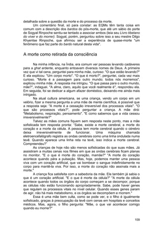 detalhada sobre a questão da morte e do processo da morte.
       Um comentário final, só para constar: as EQMs têm tanta coisa em
comum com a descrição dos bardos do pós-morte, que até um sábio do porte
de Sogyal Rinpoche sentiu-se tentado a associar ambos (leia seu Livro tibetano
do viver e do morrer). Sogyal, porém, perguntou sobre isso a seu mestre Dilgo
Khyentse Rinpoche, que afirmou ser a experiência de quase-morte "um
fenômeno que faz parte do bardo natural desta vida".


A morte como retirada da consciência

        Na minha infância, na Índia, era comum ver pessoas levando cadáveres
para a ghat ardente, enquanto entoavam diversos nomes de Deus. A primeira
vez que vi tal cena, perguntei para minha mãe, curioso: "O que estão levando?"
E ela explicou: "Um corpo morto". "O que é morto?", perguntei, cada vez mais
curioso. "Morte é a passagem para outro mundo; todos nós morremos",
explicou minha mãe. A resposta me intrigou. "O que passa para o outro mundo,
mãe?", indaguei. "A alma, claro, aquilo que você realmente é", respondeu ela.
Em seguida, foi se dedicar a algum afazer doméstico, deixando-me ainda mais
intrigado.
        Na atual cultura americana, se uma criança, vendo um corpo em um
velório, fizer a mesma pergunta a uma mãe de mente científica, é possível que
a resposta seja: "A morte é a cessação irreversível dos processos vitais". "O
que são processos vitais?", pode perguntar a criança. A mãe dirá:
"Metabolismo, respiração, pensamento". "E como sabemos que a vida cessou
irreversivelmente?"
        Talvez as mães comuns fiquem sem resposta neste ponto, mas a mãe
sofisticada tem resposta pronta: ―Sabe, existe a morte cerebral, a morte do
coração e a morte da célula. A pessoa tem morte cerebral quando o cérebro
deixa      irreversivelmente     de   funcionar.   Uma     máquina    chamada
eletroencefalógrafo registra as ondas cerebrais como uma linha ondulada numa
tevê. Quando aparece uma linha reta na tevê, isso indica a morte cerebral.
Compreendeu?‖
        As crianças de hoje não são menos sofisticadas do que suas mães. Já
assistiram a muitas cenas nos filmes em que as ondas cerebrais ficam planas
no monitor. "E o que é morte do coração, mamãe?" "A morte do coração
acontece quando pára a pulsação. Mas, hoje, podemos manter uma pessoa
viva com um coração artificial, que vai bombear o sangue indefinidamente no
corpo para mantê-la viva. Por isso, a morte do coração não assinala mais a
morte."
        A criança fica satisfeita com a sabedoria da mãe. Ela também já sabia o
que é um coração artificial. "E o que é morte da célula?" "A morte da célula
acontece quando todos os órgãos do corpo começam a se decompor, porque
as células não estão funcionando apropriadamente. Sabe, pode haver genes
que regulam os processos vitais no nível celular. Quando esses genes param
de agir, não há mais metabolismo, e os órgãos se decompõem e morrem."
        Essa é uma mãe bem culta, como se pode ver, e o filho é igualmente
sofisticado, graças à preocupação da tevê com cenas em hospitais e conceitos
médicos. Mas, agora, o filho pergunta: "Mãe, o que vai acontecer comigo
quando eu morrer?"


                                                                           109
 