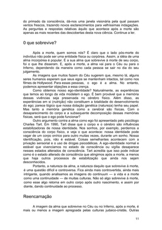 do primado da consciência, dá-nos uma janela visionária pela qual passam
ventos frescos, trazendo novos esclarecimentos para velhíssimas indagações.
As perguntas e respostas relativas àquilo que acontece após a morte são
apenas as mais recentes das descobertas desta nova ciência. Continue a ler.


0 que sobrevive?

        Após a morte, quem somos nós? É claro que o lado pós-morte do
indivíduo não pode ser uma entidade física ou corpórea. Assim, a idéia de uma
alma incorpórea é popular. É a sua alma que sobrevive à morte de seu corpo,
foi o que lhe disseram. E, após a morte, a alma vai para o Céu ou para o
Inferno, dependendo da maneira como cada pessoa se sair no dia do seu
julgamento.
        As imagens que muitos fazem do Céu sugerem que, mesmo lá, alguns
seres humanos esperam que seus egos se mantenham intactos, tal como nos
filmes de Hollywood. Para essas pessoas, o ego é a alma. No entanto,
podemos apresentar objeções a essa crença.
        Como obtemos nosso ego-identidade? Naturalmente, as experiências
que temos ao longo da vida modelam o ego. É bem provável que a memória
dessas vivências seja preservada no cérebro físico. Além disso, as
experiências em si (nutrição) não constituem a totalidade do desenvolvimento
do ego; parece lógico que nossa dotação genética (natureza) tenha seu papel.
Mas tanto a memória genética como a cerebral são físicas. Com o
desaparecimento do corpo e a subsequente decomposição dessas memórias
físicas, será que o ego pode funcionar?
        Outro argumento contra a alma como ego foi apresentado pelo psicólogo
Charles Tart. Em 1990, Tart disse que o corpo e o cérebro são influências
estabilizadoras de nossa identidade. Nos sonhos, por exemplo, perdemos a
consciência do corpo físico, e veja o que acontece: nossa identidade pode
vagar de um corpo onírico para outro muitas vezes, durante um sonho. Nossa
identificação, pois, não é estável. Coisas semelhantes acontecem com a
privação sensorial e o uso de drogas psicodélicas. A ego-identidade normal e
estável que vivenciamos no estado de consciência ou vigília desaparece
nesses estados alterados de consciência. Tart acredita que isso pode indicar
como é o estado alterado de consciência que atingimos após a morte, a menos
que haja outros processos de estabilização que ainda nos sejam
desconhecidos.
        Portanto, a natureza da alma, a natureza daquilo que sobrevive à morte,
 é uma questão difícil e controversa. Fica ainda mais controvertida, ainda mais
 intrigante, quando analisamos as imagens do continuum — a vida e a morte
 como uma continuidade — de muitas culturas. Não só algo sobrevive à morte,
 como esse algo retorna em outro corpo após outro nascimento, e assim por
 diante, dando continuidade ao processo.


Reencarnação

      A imagem da alma que sobrevive no Céu ou no Inferno, após a morte, é
mais ou menos a imagem apregoada pelas culturas judaico-cristãs. Outras

                                                                            11
 