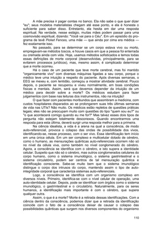 A mãe precisa ir pagar contas no banco. Ela não sabe o que quer dizer
"eu"; seus modelos materialistas chegam até esse ponto, e ela é honesta o
suficiente para saber disso. Entretanto, ela hesita em dar uma resposta
espiritual. Na verdade, nesse estágio, muitas mães podem passar para uma
cosmovisão espiritual, dizendo: "Você vai para o Céu". Em um episódio do pro-
grama de tevê Picket Fences, uma mãe — que ainda por cima era médica —
fez exatamente isso.
        No passado, para se determinar se um corpo estava vivo ou morto,
empregavam-se métodos toscos, e houve casos em que a pessoa foi enterrada
ou cremada ainda com vida. Hoje, usamos métodos sofisticados e temos todas
essas definições de morte corporal (desenvolvidas, principalmente, para se
evitarem processos jurídicos), mas, mesmo assim, é complicado determinar
que a morte ocorreu.
        Há o caso de um paciente que teve morte cerebral, mas foi mantido
"organicamente vivo" com diversas máquinas ligadas a seu corpo, porque o
médico teve uma intuição a respeito do paciente. Após diversas semanas, o
EEG se mexeu e, com lentidão, começou a mostrar atividade cerebral. Pouco
depois, o paciente se recuperou e viveu normalmente, em boas condições
físicas e mentais. Assim, será que devemos depender da intuição de um
médico para decidir sobre a morte? Os médicos estudam para fazer
julgamentos com base nas leituras dos instrumentos, não na intuição!
        O que fazer com pacientes moribundos que assombram a medicina, com
custos hospitalares disparados ao se prolongarem suas três últimas semanas
de vida nas UTIs? Não muito. Os médicos estão repletos de questões práticas
legais; eles não se preocupam muito com questões do tipo "quem sou eu?" ou
"o que acontecerá comigo quando eu me for?" Mas talvez esses dois tipos de
pergunta não estejam totalmente desconexos. Quando encontrarmos uma
resposta para esta última, deverá surgir uma resposta melhor para a primeira.
        Na ciência idealista, a vida é a arena na qual a consciência, de modo
auto-referencial, provoca o colapso das ondas de possibilidade dos vivos,
identificando-se, nesse processo, com o ser vivo. Essa identificação tem início
em uma única célula. Em um ser complexo e multicelular dotado de cérebro,
como o humano, as mensurações quânticas auto-referenciais ocorrem não só
no nível da célula viva, como também no nível conglomerado do cérebro.
Agora, a consciência se identifica com o cérebro, e isto supera a identidade
celular. Suspeito que não só o cérebro, mas outros conglomerados celulares do
corpo humano, como o sistema imunológico, o sistema gastrintestinal e o
sistema circulatório, podem ser centros de tal mensuração quântica e
identificação consciente. Sabe-se muito bem que o sistema imunológico
distingue o corpo dos intrusos do corpo, mantendo assim o tipo de auto-
integridade corporal que caracteriza sistemas auto-referenciais.
        Logo, a consciência se identifica com um organismo complexo em
diversos níveis. Primeiro, identifica-se com o nível celular de operação, uma
auto-identidade celular. Depois, pode se identificar com órgãos como o sistema
imunológico, o gastrintestinal e o circulatório. Naturalmente, para os seres
humanos, a identificação mais importante é com o cérebro, que supera
qualquer outra.
        Assim, o que é a morte? Morte é a retirada dessas identificações. Com a
ciência dentro da consciência, podemos dizer que a retirada da identificação
coincide com o fato de a consciência deixar de causar o colapso das
possibilidades quânticas que surgem nos diversos componentes do organismo

                                                                           110
 