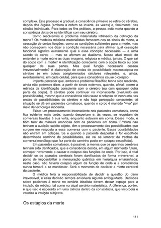 complexo. Este processo é gradual; a consciência primeiro se retira do cérebro,
depois dos órgãos (embora a ordem se inverta, às vezes) e, finalmente, das
células individuais. Para todos os fins práticos, a pessoa está morta quando a
consciência deixa de se identificar com seu cérebro.
       Como resolvemos o problema materialista intrínseco da definição da
morte? Os modelos médicos materialistas fornecem-nos os sinais da morte, a
cessação de certas funções, como as condições suficientes para a morte, mas
não conseguem nos dizer a condição necessária para afirmar qual cessação
funcional significa exatamente qual é essa condição necessária — a alma
saindo do corpo — mas se aferram ao dualismo. Nosso atual modo de
entender a morte reúne as duas imagens, religiosa e médica, juntas. O que sai
do corpo com a morte? A identificação consciente com o corpo físico ou com
qualquer de suas partes. Mas qual função necessária cessou
irreversivelmente? A elaboração de ondas de possibilidade macroscópica no
cérebro (e em outros conglomerados celulares relevantes, e, ainda,
eventualmente, em cada célula), para que a consciência cause o colapso.
       Importa perceber que, embora o problema filosófico tenha sido resolvido,
ainda não podemos dizer, a partir de sinais externos, quando, afinal, ocorre a
retirada da identificação consciente com o cérebro (ou com qualquer outra
parte do corpo). O cérebro pode continuar no inconsciente (evoluindo em
possibilidade), mesmo que a consciência não cause o colapso de nenhuma das
ondas de possibilidades do cérebro e não haja percepção consciente; tal
situação se dá em pacientes comatosos, quando o corpo é mantido "vivo" por
meio da tecnologia moderna.
       Existe um processamento inconsciente nos pacientes comatosos, como
fica evidente mais tarde, quando despertam e, às vezes, se recordam de
conversas havidas à sua volta, enquanto estavam em coma. Desse modo, é
bom falar de maneira atenciosa com os pacientes em coma. Embora não
tenham a audição sujeito-objeto, têm o processamento das possibilidades que
surgem em resposta a essa conversa com o paciente. Essas possibilidades
não entram em colapso. Se e quando o paciente despertar e for escolhido
determinado caminho de possibilidades, ele vai se lembrar de trechos da
conversa-monólogo que fez parte do caminho posto em colapso (escolhido).
       Em pacientes comatosos, é possível, a menos que os aparatos cerebrais
tenham sido danificados, que a consciência decida, em algum momento futuro,
começar novamente a causar o colapso das funções de onda. Por isso, é vital
decidir se os aparatos cerebrais foram danificados de forma irreversível, a
ponto de impossibilitar a mensuração quântica em hierarquia emaranhada;
neste caso, não haverá colapso algum da função de onda e a consciência
nunca tornará a se manifestar. Será o momento de declarar a morte cerebral
do paciente.
       O médico terá a responsabilidade de decidir a questão do dano
irreversível, e essa decisão sempre envolverá alguma ambigüidade. Decisões
sobre pacientes à morte no cenário idealista devem deixar espaço para a
intuição do médico, tal como no atual cenário materialista. A diferença, porém,
é que isso é esperado em uma ciência dentro da consciência, que incorpora e
valoriza a intuição subjetiva.


Os estágios da morte


                                                                           111
 