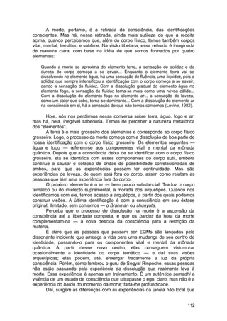 A morte, portanto, é a retirada da consciência, das identificações
conscientes. Mas há, nessa retirada, ainda mais sutileza do que a receita
acima, quando percebemos que, além do corpo físico, temos também corpos
vital, mental, temático e sublime. Na visão tibetana, essa retirada é imaginada
de maneira clara, com base na idéia de que somos formados por quatro
elementos:

    Quando a morte se aproxima do elemento terra, a sensação de solidez e de
    dureza do corpo começa a se esvair... Enquanto o elemento terra vai se
    dissolvendo no elemento água, há uma sensação de fluência, uma liquidez, pois a
    solidez que sempre intensificou a identificação com o corpo começa a se esvair,
    dando a sensação de fluidez. Com a dissolução gradual do elemento água no
    elemento fogo, a sensação de fluidez torna-se mais como uma névoa cálida...
    Com a dissolução do elemento fogo no elemento ar... a sensação de leveza,
    como um calor que sobe, torna-se dominante... Com a dissolução do elemento ar
    na consciência em si, há a sensação de que não temos contornos (Levine, 1982).

        Hoje, nós nos perdemos nessa conversa sobre terra, água, fogo e ar,
mas há, nela, inegável sabedoria. Temos de perceber a natureza metafórica
dos "elementos".
        A terra é o mais grosseiro dos elementos e corresponde ao corpo físico
grosseiro. Logo, o processo da morte começa com a dissolução de boa parte de
nossa identificação com o corpo físico grosseiro. Os elementos seguintes —
água e fogo — referem-se aos componentes vital e mental da mônada
quântica. Depois que a consciência deixa de se identificar com o corpo físico
grosseiro, ela se identifica com esses componentes do corpo sutil, embora
continue a causar o colapso de ondas de possibilidade correlacionadas de
ambos, para que as experiências possam ter continuidade. Mas são
experiências de leveza, de quem está fora do corpo, assim como relatam as
pessoas que têm uma experiência fora do corpo.
        O próximo elemento é o ar — bem pouco substancial. Traduz o corpo
temático ou do intelecto supramental, a morada dos arquétipos. Quando nos
identificamos com ele, temos acesso a arquétipos, a partir dos quais podemos
construir visões. A última identificação é com a consciência em seu êxtase
original, ilimitado, sem contornos — o Brahman ou shunyata.
        Perceba que o processo de dissolução na morte é a ascensão da
consciência até a liberdade completa, e que os bardos da hora da morte
complementam-na — a nova descida da consciência para a restrição da
matéria.
        É claro que as pessoas que passam por EQMs são lançadas pelo
dissonante incidente que ameaça a vida para uma mudança de seu centro de
identidade, passando-o para os componentes vital e mental da mônada
quântica. A partir desse novo centro, elas conseguem vislumbrar
ocasionalmente a identidade do corpo temático — e daí suas visões
arquetípicas; elas podem, até, enxergar fracamente a luz da própria
consciência. Porém, como lembrou o guru de Sogyal Rinpoche, essas pessoas
não estão passando pela experiência da dissolução que realmente leva à
morte. Essa experiência é apenas um treinamento. É um autêntico samadhi a
vivência de um estado de consciência que ultrapasse o ego, claro, mas não é a
experiência do bardo do momento da morte; falta-lhe profundidade.
        Daí, surgem as diferenças com as experiências da janela não local que


                                                                               112
 