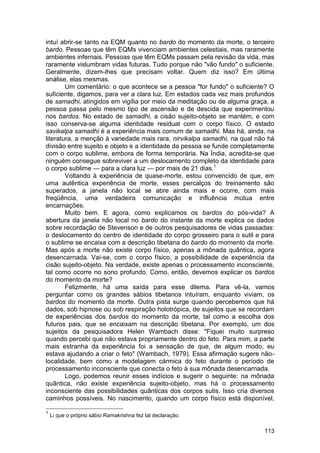 intuí abrir-se tanto na EQM quanto no bardo do momento da morte, o terceiro
bardo. Pessoas que têm EQMs vivenciam ambientes celestiais, mas raramente
ambientes infernais. Pessoas que têm EQMs passam pela revisão da vida, mas
raramente vislumbram vidas futuras. Tudo porque não "vão fundo" o suficiente.
Geralmente, dizem-lhes que precisam voltar. Quem diz isso? Em última
análise, elas mesmas.
        Um comentário: o que acontece se a pessoa "for fundo" o suficiente? O
suficiente, digamos, para ver a clara luz. Em estados cada vez mais profundos
de samadhi, atingidos em vigília por meio da meditação ou de alguma graça, a
pessoa passa pelo mesmo tipo de ascensão e de descida que experimentou
nos bardos. No estado de samadhi, a cisão sujeito-objeto se mantém, e com
isso conserva-se alguma identidade residual com o corpo físico. O estado
savikalpa samadhi é a experiência mais comum de samadhi. Mas há, ainda, na
literatura, a menção à variedade mais rara, nirvikalpa samadhi, na qual não há
divisão entre sujeito e objeto e a identidade da pessoa se funde completamente
com o corpo sublime, embora de forma temporária. Na Índia, acredita-se que
ninguém consegue sobreviver a um deslocamento completo da identidade para
o corpo sublime — para a clara luz — por mais de 21 dias.1
        Voltando à experiência de quase-morte, estou convencido de que, em
uma autêntica experiência de morte, esses percalços do treinamento são
superados, a janela não local se abre ainda mais e ocorre, com mais
freqüência, uma verdadeira comunicação e influência mútua entre
encarnações.
        Muito bem. E agora, como explicamos os bardos do pós-vida? A
abertura da janela não local no bardo do instante da morte explica os dados
sobre recordação de Stevenson e de outros pesquisadores de vidas passadas:
o deslocamento do centro de identidade do corpo grosseiro para o sutil e para
o sublime se encaixa com a descrição tibetana do bardo do momento da morte.
Mas após a morte não existe corpo físico, apenas a mônada quântica, agora
desencarnada. Vai-se, com o corpo físico, a possibilidade de experiência da
cisão sujeito-objeto. Na verdade, existe apenas o processamento inconsciente,
tal como ocorre no sono profundo. Como, então, devemos explicar os bardos
do momento da morte?
        Felizmente, há uma saída para esse dilema. Para vê-la, vamos
perguntar como os grandes sábios tibetanos intuíram, enquanto viviam, os
bardos do momento da morte. Outra pista surge quando percebemos que há
dados, sob hipnose ou sob respiração holotrópica, de sujeitos que se recordam
de experiências dos bardos do momento da morte, tal como a escolha dos
futuros pais, que se encaixam na descrição tibetana. Por exemplo, um dos
sujeitos da pesquisadora Helen Wambach disse: "Fiquei muito surpreso
quando percebi que não estava propriamente dentro do feto. Para mim, a parte
mais estranha da experiência foi a sensação de que, de algum modo, eu
estava ajudando a criar o feto" (Wambach, 1979). Essa afirmação sugere não-
localidade, bem como a modelagem cármica do feto durante o período de
processamento inconsciente que conecta o feto à sua mônada desencarnada.
        Logo, podemos reunir esses indícios e sugerir o seguinte: na mônada
quântica, não existe experiência sujeito-objeto, mas há o processamento
inconsciente das possibilidades quânticas dos corpos sutis. Isso cria diversos
caminhos possíveis. No nascimento, quando um corpo físico está disponível,

1
    Li que o próprio sábio Ramakrishna fez tal declaração.

                                                                          113
 