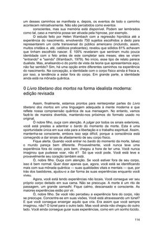 um desses caminhos se manifesta e, depois, os eventos de todo o caminho
acontecem retroativamente. Não são percebidos como eventos
       conscientes, mas sua memória está disponível. Podem ser lembrados
como tal, caso a memória possa ser ativada pela hipnose, por exemplo.
       O estudo feito por Helen Wambach com a regressão hipnótica até a
experiência do nascimento, envolvendo 750 sujeitos escolhidos a dedo para
representarem um corte transversal do público americano (incluindo, assim,
muitos cristãos e, até, católicos praticantes), revelou que sólidos 81% achavam
que tinham escolhido nascer. E 100% revelaram que sentiram muito pouca
identidade com o feto antes de este completar seis meses; eles se viram
"entrando" e "saindo" (Wambach, 1979). No início, esse tipo de relato parece
dualista. Mas, analisando-o do ponto de vista da teoria que apresentamos aqui,
não faz sentido? Sim, há uma opção entre diferentes caminhos na experiência
do nascimento. Na concepção, a identidade com o corpo físico ainda é fraca e,
por isso, a tendência a estar fora do corpo. Em grande parte, a identidade
ainda está na mônada quântica.


0 Livro tibetano dos mortos na forma idealista moderna:
edição revisada

       Assim, finalmente, estamos prontos para reinterpretar partes do Livro
tibetano dos mortos em uma linguagem adequada à mente moderna e que
reflete nossa compreensão quântica de sua mensagem. No entanto, vamos
fazê-lo de maneira divertida, mantendo-nos próximos do formato usado no
original.
       Ó nobre filho, ouça com atenção. A julgar por todos os sinais exteriores,
você está prestes a adentrar o bardo do momento da morte. Esta é uma
oportunidade única em sua vida para a libertação e o trabalho espiritual. Assim,
mantenha-se consciente, embora isso seja difícil, porque a consciência está
começando a dar sinais de afastamento de seu corpo físico.
       Fique alerta. Quando você entrar no bardo do momento da morte, talvez
o mundo pareça bem diferente. Provavelmente, você nunca teve uma
experiência fora do corpo; pois bem, chegou a hora de ter uma. Você nunca
imaginou que pudesse voar, não é? Só que você pode. Você está leve e
provavelmente seu coração também está.
       Ó, nobre filho. Ouça com atenção. Se você estiver fora de seu corpo,
isso é bem normal. Quer dizer apenas que, agora, você está se identificando
mais com sua mônada quântica — suas qualidades vitais e mentais — que, por
trás dos bastidores, ajudou-o a dar forma às suas experiências enquanto você
viveu.
       Agora, você está tendo experiências não locais. Você consegue ver seu
próprio corpo deitado em sua cama. Não se preocupe. A morte é um rito de
passagem, um grande samadhi. Fique calmo, descansado e consciente. As
maiores experiências estão por vir.
       Ó, nobre filho. Se você não percebeu a experiência fora do corpo, não
se preocupe. Concentre-se em suas visões. Você está atravessando um túnel?
E que você consegue enxergar aquilo que cria. Era assim que você sempre
imaginou, não? O túnel para o outro lado. Mas você ainda não chegou do outro
lado. Você ainda consegue guiar suas experiências, como em um sonho lúcido.


                                                                            114
 