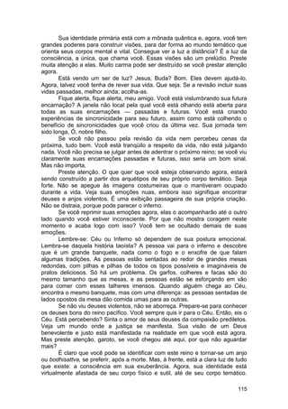 Sua identidade primária está com a mônada quântica e, agora, você tem
grandes poderes para construir visões, para dar forma ao mundo temático que
orienta seus corpos mental e vital. Consegue ver a luz a distância? É a luz da
consciência, a única, que chama você. Essas visões são um prelúdio. Preste
muita atenção a elas. Muito carma pode ser destruído se você prestar atenção
agora.
       Está vendo um ser de luz? Jesus, Buda? Bom. Eles devem ajudá-lo.
Agora, talvez você tenha de rever sua vida. Que seja. Se a revisão incluir suas
vidas passadas, melhor ainda; acolha-as.
       Fique alerta, fique alerta, meu amigo. Você está vislumbrando sua futura
encarnação? A janela não local pela qual você está olhando está aberta para
todas as suas encarnações — passadas e futuras. Você está criando
experiências de sincronicidade para seu futuro, assim como está colhendo o
benefício de sincronicidades que você criou da última vez. Sua jornada tem
sido longa, Ó, nobre filho.
       Se você não passou pela revisão da vida nem percebeu cenas da
próxima, tudo bem. Você está tranqüilo a respeito da vida, não está julgando
nada. Você não precisa se julgar antes de adentrar o próximo reino; se você viu
claramente suas encarnações passadas e futuras, isso seria um bom sinal.
Mas não importa.
       Preste atenção. O que quer que você esteja observando agora, estará
sendo construído a partir dos arquétipos de seu próprio corpo temático. Seja
forte. Não se apegue às imagens costumeiras que o mantiveram ocupado
durante a vida. Veja suas emoções nuas, embora isso signifique encontrar
deuses e anjos violentos. É uma exibição passageira de sua própria criação.
Não se distraia, porque pode parecer o inferno.
       Se você reprimir suas emoções agora, elas o acompanharão até o outro
lado quando você estiver inconsciente. Por que não mostra coragem neste
momento e acaba logo com isso? Você tem se ocultado demais de suas
emoções.
       Lembre-se: Céu ou Inferno só dependem de sua postura emocional.
Lembra-se daquela história taoísta? A pessoa vai para o inferno e descobre
que é um grande banquete, nada como o fogo e o enxofre de que falam
algumas tradições. As pessoas estão sentadas ao redor de grandes mesas
redondas, com pilhas e pilhas de todos os tipos possíveis e imagináveis de
pratos deliciosos. Só há um problema. Os garfos, colheres e facas são do
mesmo tamanho que as mesas, e as pessoas estão se esforçando em vão
para comer com esses talheres imensos. Quando alguém chega ao Céu,
encontra o mesmo banquete, mas com uma diferença: as pessoas sentadas de
lados opostos da mesa dão comida umas para as outras.
       Se não viu deuses violentos, não se aborreça. Prepare-se para conhecer
os deuses bons do reino pacífico. Você sempre quis ir para o Céu. Então, eis o
Céu. Está percebendo? Sinta o amor de seus deuses da compaixão prediletos.
Veja um mundo onde a justiça se manifesta. Sua visão de um Deus
benevolente e justo está manifestada na realidade em que você está agora.
Mas preste atenção, garoto, se você chegou até aqui, por que não aguardar
mais?
       É claro que você pode se identificar com este reino e tornar-se um anjo
ou bodhisattva, se preferir, após a morte. Mas, à frente, está a clara luz de tudo
que existe: a consciência em sua exuberância. Agora, sua identidade está
virtualmente afastada de seu corpo físico e sutil, até de seu corpo temático.

                                                                              115
 