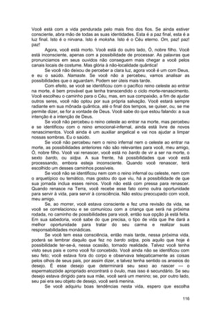 Você está com a vida pendurada pelo mais fino dos fios. Se ainda estiver
consciente, abra mão de todas as suas identidades. Esta é a paz final, esta é a
luz final. Isto é o nirvana. Isto é moksha. Isto é o Céu eterno. Om, paz! paz!
paz!
       Agora, você está morto. Você está do outro lado, Ó, nobre filho. Você
está inconsciente, apenas com a possibilidade de processar. As palavras que
pronunciamos em seus ouvidos não conseguem mais chegar a você pelos
canais locais de costume. Mas glória à não-localidade quântica!
       Se você não deixou de perceber a clara luz, agora você é um com Deus,
e eu o saúdo. Namaste. Se você não a percebeu, vamos analisar as
possibilidades que o aguardam. Podem ser úteis mais tarde.
       Com efeito, se você se identificou com o pacífico reino celeste ao entrar
na morte, é bem provável que tenha transcendido o ciclo morte-renascimento.
Você escolheu o caminho para o Céu, mas, em sua compaixão, a fim de ajudar
outros seres, você não optou por sua própria salvação. Você estará sempre
radiante em sua mônada quântica, até o final dos tempos, se quiser, ou, se me
permite dizer, se for a vontade de Deus. Você sabe do que estou falando: a sua
intenção é a intenção de Deus.
       Se você não percebeu o reino celeste ao entrar na morte, mas percebeu
e se identificou com o reino emocional-infernal, ainda está livre de novos
renascimentos. Você ainda é um auxiliar angelical e vai nos ajudar a limpar
nossas sombras. Eu o saúdo.
       Se você não percebeu nem o reino infernal nem o celeste ao entrar na
morte, as possibilidades anteriores não são relevantes para você, meu amigo,
Ó, nobre filho. Você vai renascer, você está no bardo de vir a ser na morte, o
sexto bardo, ou sidpa. A sua frente, há possibilidades que você está
processando, embora esteja inconsciente. Quando você renascer, terá
escolhido um desses caminhos possíveis.
       Se você não se identificou nem com o reino infernal ou celeste, nem com
o arquetípico ou temático, mas gostou do que viu, há a possibilidade de que
sua jornada inclua esses reinos. Você não está com pressa para renascer.
Quando renasce na Terra, você recebe esse fato como outra oportunidade
para servir à vida, para servir à consciência. Não estou preocupado com você,
meu amigo.
       Se, ao morrer, você estava consciente e fez uma revisão da vida, se
você se correlacionou e se comunicou com a criança que será na próxima
rodada, no caminho de possibilidades para você, então sua opção já está feita.
Em sua sabedoria, você sabe do que precisa, o tipo de vida que lhe dará a
melhor oportunidade para tratar do seu carma e realizar suas
responsabilidades monádicas.
       Se você tem essa consciência, então mais tarde, nessa próxima vida,
poderá se lembrar daquilo que fez no bardo sidpa, pois aquilo que hoje é
possibilidade ter-se-á, nessa ocasião, tornado realidade. Talvez você tenha
visto seus pais e como você foi concebido. Você ainda não se identificou com
seu feto; você estava fora do corpo e observava telepaticamente as coisas
pelos olhos de seus pais, por assim dizer, e talvez tenha sentido os anseios do
desejo. É esse desejo que determinará seu sexo ao nascer — o
espermatozóide apropriado encontrará o óvulo, mas isso é secundário. Se seu
desejo estava dirigido para sua mãe, você será um menino; se, por outro lado,
seu pai era seu objeto de desejo, você será menina.
       Se você adquiriu boas tendências nesta vida, espero que escolha

                                                                            116
 