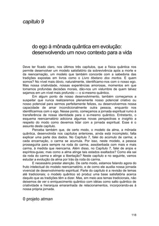 capítulo 9



      do ego à mônada quântica em evolução:
      desenvolvendo um novo contexto para a vida

Deve ter ficado claro, nos últimos três capítulos, que a física quântica nos
permite desenvolver um modelo satisfatório da sobrevivência após a morte e
da reencarnação, um modelo que também concorde com a sabedoria das
tradições expostas em livros como o Livro tibetano dos mortos. E quem
somos? No nível mais óbvio, naturalmente, identificamo-nos com o nosso ego.
Mas nossa criatividade, nossas experiências amorosas, momentos em que
tomamos profundas decisões morais, dão-nos um vislumbre de quem talvez
sejamos em um nível mais profundo — o si-mesmo quântico.
        Em algum ponto de nosso desenvolvimento, também começamos a
suspeitar que nunca realizaremos plenamente nosso potencial criativo ou
nosso potencial para sermos perfeitamente felizes, ou desenvolvermos nossa
capacidade de amar incondicionalmente outra pessoa, enquanto nos
identificarmos com o ego. Nesse ponto, começamos a jornada espiritual rumo à
transferência de nossa identidade para o si-mesmo quântico. Entretanto, o
esquema reencarnatório adiciona algumas novas perspectivas e insights a
respeito do modo como devemos lidar com a jornada espiritual. Esse é o
assunto deste capítulo.
        Perceba também que, de certo modo, o modelo da alma, a mônada
quântica, desenvolvida nos capítulos anteriores, ainda está incompleto; falta
explicar uma parte dos dados. No Capítulo 7, falei do acúmulo de carma; a
cada encarnação, o carma se acumula. Por isso, neste modelo, a pessoa
prosseguiria para sempre na roda do carma, assoberbada com mais e mais
carma, à medida que reencarna. Além disso, no Capítulo 7, falei de anjos e
espíritos-guias; mas como a alma atinge tais estados exaltados? Como ela sai
da roda do carma e atinge a libertação? Neste capítulo e no seguinte, vamos
estudar a evolução da alma por trás da roda do carma.
        E necessário prestar atenção. De certo modo, estamos falando agora do
fruto intelectual do modelo reencarnatório, e de como ele auxilia nossa jornada
vivencial de desenvolvimento espiritual. Parte do capítulo é a revisão de temas
até tradicionais; o modelo quântico só produz uma base satisfatória acerca
daquilo que as tradições têm a dizer. Mas, em meio aos temas tradicionais, não
deixemos de ver o enriquecimento quântico com idéias como salto quântico de
criatividade e hierarquia emaranhada de relacionamentos, incorporando-as à
nossa própria jornada.


0 projeto atman


                                                                           118
 