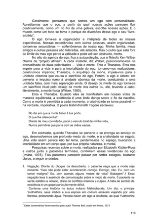 Geralmente, pensamos que somos um ego com personalidade.
Acreditamos que o ego, a partir do qual nossas ações parecem fluir
continuamente, como um rio flui de uma geleira, escolhe nossas ações. E o
mundo como um todo se torna o parque de diversões desse ego e seu "livre-
arbítrio".
        O ego torna-se o organizador e intérprete de todas as nossas
experiências. Nossas experiências com outras pessoas, assim organizadas,
tornam-se secundárias — epifenômenos de nosso ego. Minha família, meus
amigos e outras pessoas são toleradas, até amadas. Mas o outro que está fora
do limite do meu ego perde a validade e pode até ser destruído, morto.
        No alto da agenda do ego, fica a autoproteção, que o filósofo Ken Wilber
chama de "projeto atman". A cada instante, diz Wilber, posicionamo-nos na
encruzilhada de duas polaridades — vida e morte, Eros e Thanatos. Eros nos
impele para a vida e para a imortalidade do ego, tornamo-nos realizadores,
construímos impérios; Thanatos, o arquétipo da morte, impele-nos para a
unidade cósmica que causa o sacrifício do ego. Porém, o ego é astuto: ele
perverte o impulso rumo à unidade cósmica da morte, conduzindo a uma
unidade falsa, com mais separação ainda. O desejo de morte do ego torna-se
um sacrifício ritual pelo desejo da morte dos outros ou, até, levando a cabo,
literalmente, a morte física (Wilber, 1980).
        Eros e Thanatos. Quando eles se manifestam em nossas vidas de
maneira equilibrada, a existência é uma linda dança sobre o fio da navalha.
Como a morte é permitida a cada momento, a criatividade se torna possível —
na verdade, imperativa. O poeta Rabindranath Tagore escreveu:

       No dia em que a morte bater à tua porta
       O que lhe oferecerás?
       Diante de meu convidado, porei o veículo total de minha vida,
       Nunca permitirei que parta com as mãos vazias.

       Em contraste, quando Thanatos se perverte e se entrega ao serviço do
ego, desenvolvemos um profundo medo da morte, e a criatividade se esgota.
Uma vida assim parece não ter leme, perdemo-nos no espaço, buscando a
imortalidade em um corpo que, por sua própria natureza, é mortal.
       Pesquisas recentes sobre a morte, realizadas por Elizabeth Kübler-Ross
e outros junto a pacientes terminais, confirmam essas tendências do ego
(Imara, 1975). Tais pacientes parecem passar por certos estágios, bastante
claros, a seguir arrolados.

1. Negação. Diante do choque da descoberta, o paciente nega que a morte seja
   iminente. "Isso não pode estar acontecendo comigo. Comigo, não. Eu, com um
   tumor maligno? Eu, com apenas alguns meses de vida? Bobagem".1 Essa
   negação leva à ausência de comunicação sobre o medo da morte. 0 paciente se
   sente solitário e isolado, cheio de conflitos internos e culpas. A falta de sentido da
   existência é um golpe particularmente difícil.
     Conta-se uma história no épico indiano Mahabharata. Um dia, o príncipe
   Yudhisthira, seus irmãos e sua esposa em comum estavam viajando por uma
   floresta, procurando água. Parecia haver um lago a distância, ao qual Yudhisthira

1
    Estes comentários foram escritos pelo autor Thomas Bell, citado em Imara, 1975


                                                                                     119
 