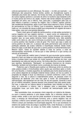 culturas apresentam-na com diferenças. Às vezes — no Islã, por exemplo — as
diferenças são pequenas. Outras tantas, porém, as divergências quanto à
realidade pós-morte são radicais. Os hindus da Índia, os budistas do Tibete e
de outras regiões (embora o conceito de alma no budismo seja bastante sutil),
e muitos povos da China e do Japão, mesmo não sendo adeptos do budismo,
acreditam em alma, céu e inferno, mas, para eles, a passagem pelo Céu ou
pelo Inferno é apenas o começo da viagem. Céu e Inferno, nessas culturas,
são residências temporárias, após o que a alma deve retornar à Terra. O tempo
de permanência no Céu ou Inferno, que é transitório, depende do carma de
cada um, um conceito de causa e efeito que compreende um registro de boas e
más ações, mas com uma grande diferença.
        Fazer o bem gera um saldo de carma positivo, e más ações aumentam o
carma negativo em seu registro cármico — assim como no cristianismo. O
carma negativo não é bem-vindo, obviamente; muitos chineses, por exemplo,
supõem que, se suas ações terrenas forem realmente ruins, eles poderão
voltar como ratos ou, até, como minhocas na próxima vida. Entretanto, mesmo
o carma positivo não impede a roda de girar. Por maior que seja o saldo de
carma positivo de cada um, a pessoa não pode permanecer para sempre na
perfeição celestial; ela acaba voltando à imperfeição material. Deste modo,
entra em jogo a sutil idéia de que nem o carma positivo é suficientemente bom.
Mesmo assim, todos se mantêm atados à roda do carma, o ciclo de
reencarnações recorrentes. E diz-se que a roda cármica é o que conduz ao
veículo do sofrimento.
        O que pode ser melhor para o homem do que acumular carma positivo,
fazendo o bem em todas as suas ações e experiências terrenas? Os conceitos
hindu e budista dizem que existe um modo supremo e perfeito de viver, cuja
descoberta nos retira da roda do carma. Os hindus dão-lhe o nome de moksha,
que significa, literalmente, "libertação"; os budistas chamam-no de nirvana,
traduzido, também de forma literal, como a extinção da chama do desejo.
        Podemos usar a filosofia para explicar as diferenças entre os pontos de
vista judaico-cristão e hindu/budista sobre aquilo que acontece após a morte.
Em uma filosofia, o modelo específico de realidade pós-morte desenvolvido por
uma cultura depende da condição material dessa cultura, se rica ou pobre. O
propósito da religião é levar os indivíduos a viverem conforme o bem, e não
segundo o mal. Se a cultura é materialmente pobre, as pessoas vivem na
esperança de desfrutar uma vida boa após a morte. Se conhecessem a
reencarnação, não hesitariam em ser más, de vez em quando, correndo o risco
de um Inferno transitório. Haveria sempre uma próxima vida para serem boas.
Por isso, a idéia de um Inferno eterno é importante, pois mantém os fiéis na
linha; já conhecem o Inferno, não o desejam para a eternidade. Nas
sociedades ricas, por outro lado, o conceito de reencarnação pode ser
revelado.
     Nas sociedades ricas, as pessoas vivem segundo um sistema de classes,
no qual a maioria pertence a uma classe média. Se o indivíduo advém da
classe média, então o pior que lhe pode acontecer é tornar-se pobre. Nesse
caso, a ameaça da reencarnação funciona, pois o carma negativo não só
acarreta o Inferno como também gera uma forma de vida inferior (uma classe
inferior à atual, por exemplo) na encarnação seguinte. Foi o que aconteceu no
sistema de castas hindu da antiga e opulenta Índia, onde floresceu o conceito
de reencarnação. Hoje, as coisas na Índia estão mudando; a maioria das


                                                                            12
 