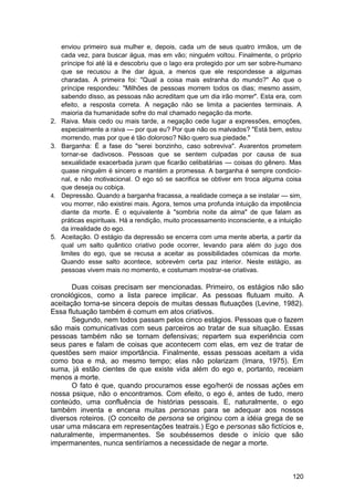 enviou primeiro sua mulher e, depois, cada um de seus quatro irmãos, um de
     cada vez, para buscar água, mas em vão; ninguém voltou. Finalmente, o próprio
     príncipe foi até lá e descobriu que o lago era protegido por um ser sobre-humano
     que se recusou a lhe dar água, a menos que ele respondesse a algumas
     charadas. A primeira foi: "Qual a coisa mais estranha do mundo?" Ao que o
     príncipe respondeu: "Milhões de pessoas morrem todos os dias; mesmo assim,
     sabendo disso, as pessoas não acreditam que um dia irão morrer". Esta era, com
     efeito, a resposta correta. A negação não se limita a pacientes terminais. A
     maioria da humanidade sofre do mal chamado negação da morte.
2.   Raiva. Mais cedo ou mais tarde, a negação cede lugar a expressões, emoções,
     especialmente a raiva — por que eu? Por que não os malvados? "Está bem, estou
     morrendo, mas por que é tão doloroso? Não quero sua piedade."
3.   Barganha: É a fase do "serei bonzinho, caso sobreviva". Avarentos prometem
     tornar-se dadivosos. Pessoas que se sentem culpadas por causa de sua
     sexualidade exacerbada juram que ficarão celibatárias — coisas do gênero. Mas
     quase ninguém é sincero e mantém a promessa. A barganha é sempre condicio-
     nal, e não motivacional. O ego só se sacrifica se obtiver em troca alguma coisa
     que deseja ou cobiça.
4.   Depressão. Quando a barganha fracassa, a realidade começa a se instalar — sim,
     vou morrer, não existirei mais. Agora, temos uma profunda intuição da impotência
     diante da morte. É o equivalente à "sombria noite da alma" de que falam as
     práticas espirituais. Há a rendição, muito processamento inconsciente, e a intuição
     da irrealidade do ego.
5.   Aceitação. O estágio da depressão se encerra com uma mente aberta, a partir da
     qual um salto quântico criativo pode ocorrer, levando para além do jugo dos
     limites do ego, que se recusa a aceitar as possibilidades cósmicas da morte.
     Quando esse salto acontece, sobrevém certa paz interior. Neste estágio, as
     pessoas vivem mais no momento, e costumam mostrar-se criativas.

       Duas coisas precisam ser mencionadas. Primeiro, os estágios não são
cronológicos, como a lista parece implicar. As pessoas flutuam muito. A
aceitação torna-se sincera depois de muitas dessas flutuações (Levine, 1982).
Essa flutuação também é comum em atos criativos.
       Segundo, nem todos passam pelos cinco estágios. Pessoas que o fazem
são mais comunicativas com seus parceiros ao tratar de sua situação. Essas
pessoas também não se tornam defensivas; repartem sua experiência com
seus pares e falam de coisas que acontecem com elas, em vez de tratar de
questões sem maior importância. Finalmente, essas pessoas aceitam a vida
como boa e má, ao mesmo tempo; elas não polarizam (Imara, 1975). Em
suma, já estão cientes de que existe vida além do ego e, portanto, receiam
menos a morte.
       O fato é que, quando procuramos esse ego/herói de nossas ações em
nossa psique, não o encontramos. Com efeito, o ego é, antes de tudo, mero
conteúdo, uma confluência de histórias pessoais. E, naturalmente, o ego
também inventa e encena muitas personas para se adequar aos nossos
diversos roteiros. (O conceito de persona se originou com a idéia grega de se
usar uma máscara em representações teatrais.) Ego e personas são fictícios e,
naturalmente, impermanentes. Se soubéssemos desde o início que são
impermanentes, nunca sentiríamos a necessidade de negar a morte.



                                                                                    120
 
