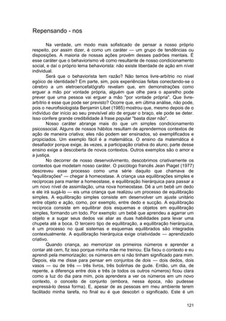 Repensando - nos

        Na verdade, um modo mais sofisticado de pensar a nosso próprio
respeito, por assim dizer, é como um caráter — um grupo de tendências ou
disposições. A maioria de nossas ações provém desses padrões mentais. É
esse caráter que o behaviorismo vê como resultante de nosso condicionamento
social, e daí o próprio lema behaviorista: não existe liberdade de ação em nível
individual.
        Será que o behaviorista tem razão? Não temos livre-arbítrio no nível
egóico de identidade? Em parte, sim, pois experiências feitas conectando-se o
cérebro a um eletroencefalógrafo revelam que, em demonstrações como
erguer a mão por vontade própria, alguém que olhe para o aparelho pode
prever que uma pessoa vai erguer a mão "por vontade própria". Que livre-
arbítrio é esse que pode ser previsto? Ocorre que, em última análise, não pode,
pois o neurofisiologista Benjamin Libet (1985) mostrou que, mesmo depois de o
indivíduo dar início ao seu previsível ato de erguer o braço, ele pode se deter.
Isso confere grande credibilidade à frase popular "basta dizer não".
        Nosso caráter abrange mais do que um simples condicionamento
psicossocial. Alguns de nossos hábitos resultam de aprendermos contextos de
ação de maneira criativa; eles não podem ser ensinados, só exemplificados e
propiciados. Um exemplo fácil é a matemática. O ensino da matemática é
desafiador porque exige, às vezes, a participação criativa do aluno; parte desse
ensino exige a descoberta de novos contextos. Outros exemplos são o amor e
a justiça.
        No decorrer de nosso desenvolvimento, descobrimos criativamente os
contextos que modelam nosso caráter. O psicólogo francês Jean Piaget (1977)
descreveu esse processo como uma série daquilo que chamava de
"equilibrações" — chegar à homeostase. A criança usa equilibrações simples e
recíprocas para manter a homeostase, e equilibração hierárquica para passar a
um novo nível de assimilação, uma nova homeostase. Dê a um bebê um dedo
e ele irá sugá-lo — eis uma criança que realizou um processo de equilibração
simples. A equilibração simples consiste em desenvolver um ajuste unitário
entre objeto e ação, como, por exemplo, entre dedo e sucção. A equilibração
recíproca consiste em equilibrar dois esquemas e objetos em equilibração
simples, formando um todo. Por exemplo: um bebê que aprendeu a agarrar um
objeto e a sugar seus dedos vai aliar as duas habilidades para levar uma
chupeta até a boca. O terceiro tipo de equilibração, a equilibração hierárquica,
é um processo no qual sistemas e esquemas equilibrados são integrados
contextualmente. A equilibração hierárquica exige criatividade — aprendizado
criativo.
        Quando criança, ao memorizar os primeiros números e aprender a
contar até cem, fiz isso porque minha mãe me treinou. Ela fixou o contexto e eu
aprendi pela memorização; os números em si não tinham significado para mim.
Depois, ela me disse para pensar em conjuntos de dois — dois dedos, dois
vasos — ou de três — três livros, três bolinhas de gude. Então, um dia, de
repente, a diferença entre dois e três (e todos os outros números) ficou clara
como a luz do dia para mim, pois aprendera a ver os números em um novo
contexto, o conceito de conjunto (embora, nessa época, não pudesse
expressá-lo dessa forma). E, apesar de as pessoas em meu ambiente terem
facilitado minha tarefa, no final eu é que descobri o significado. Este é um

                                                                            121
 
