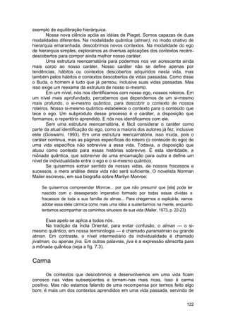 exemplo de equilibração hierárquica.
       Nossa nova ciência apóia as idéias de Piaget. Somos capazes de duas
modalidades diferentes. Na modalidade quântica (atman), no modo criativo de
hierarquia emaranhada, descobrimos novos contextos. Na modalidade do ego
de hierarquia simples, exploramos as diversas aplicações dos contextos recém-
descobertos para compor ainda melhor nosso caráter.
       Uma estrutura reencarnatória para podermos nos ver acrescenta ainda
mais corpo ao nosso caráter. Nosso caráter não se define apenas por
tendências, hábitos ou contextos descobertos adquiridos nesta vida, mas
também pelos hábitos e contextos descobertos de vidas passadas. Como disse
o Buda, o homem é tudo que já pensou, inclusive suas vidas passadas. Mas
isso exige um reexame da estrutura de nosso si-mesmo.
       Em um nível, nós nos identificamos com nosso ego, nossos roteiros. Em
um nível mais aprofundado, percebemos que dependemos de um si-mesmo
mais profundo, o si-mesmo quântico, para descobrir o contexto de nossos
roteiros. Nosso si-mesmo quântico estabelece o contexto para o conteúdo que
tece o ego. Um subproduto desse processo é o caráter, a disposição que
formamos, o repertório aprendido. E nós nos identificamos com ele.
       Sem uma estrutura reencarnatória, é fácil considerar o caráter como
parte da atual identificação do ego, como a maioria dos autores já fez, inclusive
este (Goswami, 1993). Em uma estrutura reencarnatória, isso muda, pois o
caráter continua, mas as páginas específicas do roteiro (o conteúdo do ego) de
uma vida específica não sobrevive a essa vida. Todavia, a disposição que
atuou como contexto para essas histórias sobrevive. É esta identidade, a
mônada quântica, que sobrevive de uma encarnação para outra e define um
nível de individualidade entre o ego e o si-mesmo quântico.
       Se quisermos extrair sentido de nossas vidas, de nossos fracassos e
sucessos, a mera análise desta vida não será suficiente. O novelista Norman
Mailer escreveu, em sua biografia sobre Marilyn Monroe:

    Se quisermos compreender Monroe... por que não presumir que [ela] pode ter
    nascido com o desesperado imperativo formado por todas essas dívidas e
    fracassos de toda a sua família de almas... Para chegarmos a explicá-la, vamos
    adotar essa idéia cármica como mais uma idéia a sustentarmos na mente, enquanto
    tentamos acompanhar os caminhos sinuosos de sua vida (Mailer, 1973, p. 22-23).

       Esse apelo se aplica a todos nós.
       Na tradição da Índia Oriental, para evitar confusão, o atman — o si-
mesmo quântico, em nossa terminologia — é chamado paramatman ou grande
atman. Em contraste, o nível intermediário da individualidade é chamado
jivatman, ou apenas jiva. Em outras palavras, jiva é a expressão sânscrita para
a mônada quântica (veja a fig. 7.3).


Carma

       Os contextos que descobrimos e desenvolvemos em uma vida ficam
conosco nas vidas subseqüentes e tornam-nas mais ricas. Isso é carma
positivo. Mas não estamos falando de uma recompensa por termos feito algo
bom; é mais um dos contextos aprendidos em uma vida passada, servindo de


                                                                               122
 