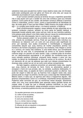 sabedoria inata para esculpirmos melhor nosso destino nesta vida. Um Einstein
pode estar predisposto para ser gênio em física em uma vida, por causa da
sabedoria acumulada em suas vidas anteriores.
        O ser humano também precisa se lembrar de que o repertório aprendido
não é tudo aquilo com que o caráter de uma vida contribuiu para sua mônada
quântica. Como parte de seu caráter, ele também construiu defesas e barreiras
contra a criatividade, contra o amor, contra a transcendência da identidade do
ego, de modo geral. É isso que Ken Wilber (1980) chamou de projeto atman do
ego — é o projeto para manter atman, o si-mesmo quântico, a distância.
        Esse condicionamento negativo, essas defesas do ego adquiridas ao se
evitarem contextos criativos, também se torna parte do padrão habitual, a
disposição levada adiante pelo corpo sutil por meio de sua memória quântica.
Uma pessoa pode adquirir uma fobia nesta vida por causa do condicionamento
negativo de uma vida passada. Isso é o carma ruim ou negativo.
        Outras pessoas podem ter se envolvido com alguém por mais de uma
vida, através da correlação cármica. Pode ser que determinado indivíduo (ou
indivíduos) se relacione com um outro em sua procura pelo significado do
amor, por exemplo. Isso acaba envolvendo a manifestação e integração
conscientes daquilo que Jung chamou de mulher arquetípica {anima) nos
homens e de homem arquetípico {animus) nas mulheres; mas integrar a anima
ou o animus, em nossa vida cotidiana, é uma tarefa árdua, que normalmente
exige mais de uma vida. A compreensão da anima ou do animus também
costuma exigir um parceiro do sexo oposto. Logo, a pessoa pode se envolver
em um relacionamento equivalente a um passeio em montanha-russa com
outra mônada quântica individual, enquanto tenta integrar o amor em seu
caráter na dança da manifestação do tema da anima ou do animus. Se ela é
um elemento de um par de pessoas que está num desses emaranhados há
diversas vidas, podem se ver um ao outro como almas companheiras.
        Do lado negativo, podemos encontrar um adversário nesta vida, naquilo
que Jung chamou de jornada do herói. Como os adversários ajudam a
energizar o herói em sua jornada, são, na verdade, auxiliares disfarçados. E,
durante muitas vidas, os papéis de herói e adversário podem se alternar. Isso
pode dar origem à idéia de que, se fizermos mal a alguém nesta vida, essa
pessoa pode se vingar na próxima. Duvido que a coisa seja tão melodramática.
Mesmo assim, é certo que, se agirmos sem ética e magoarmos alguém, não
teremos compreendido o amor ou a confiança, importantes temas arquetípicos.
Podemos estar convictos de que, se morrermos nessa situação, deveremos
voltar com uma nova oportunidade para aprender esses grandes temas em
nossas vidas. E pode ser que a mônada quântica individual, ou jiva, que
ludibriamos numa vida anterior, esteja enredada conosco nessa nova tentativa.
No mínimo, a memória quântica do erro nos irá assombrar:

    Ou aqueles generosos anos se passaram
    E o velho mundo se perdeu,
    Eu era um rei na Babilônia
    E você uma escrava cristã.
    Eu a vi, a tomei, levei-a comigo,
    Verguei-a e quebrei seu orgulho...
    E milhares de sóis se ergueram e se puseram
    Desde então sobre a sepultura


                                                                          123
 