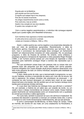 Erguida pelo rei da Babilônia
     para aquela que fora sua Escrava.
     O orgulho que solapei hoje é meu desprezo,
     Pois ele me assola novamente.
     Os antigos ressentimentos duram como a morte,
     Pois você ama, mas se contém.
     Quebro meu coração em seu duro desdém,
     E quebro meu coração em vão.2

    Com o carma negativo assombrando-o, o indivíduo não consegue esperar
aquilo que o poeta inglês John Masefield romanceou:

     Com membros mais vigorosos e mentes mais brilhantes
     A velha alma torna a percorrer a estrada
     (citado em Cranston e Williams, 1994, p. 378.)

       Assim, o sábio queima seu carma negativo e as propensões deixadas de
lado por meio de penitências apropriadas. Recentemente, a idéia de
fechamento ganhou importância em relacionamentos que terminam. Isso é
bom, mas o connoisseur da reencarnação deve conseguir um fechamento
também em relacionamentos rompidos em vidas passadas. Há, na psicologia
junguiana, a idéia da limpeza da sombra. No entanto, como enfatizou o
psicólogo junguiano e terapeuta de regressão a vidas passadas Roger Woolger
(1988), o ser humano precisa passar por uma terapia de regressão a vidas
passadas para realmente conseguir limpar a sombra das repressões que o
assustam.
       Por que acontecem coisas boas com pessoas más ou coisas más com
pessoas boas são perguntas que têm muita relação com carma passado.
Ficamos intrigados com nossa situação atual porque estamos observando uma
fatia muito pequena de todo um drama individual, esculpido pela totalidade de
nossas existências.
       É claro, deste ponto de vista, que a reencarnação é progressiva, ou que,
na pior hipótese, envolve a manutenção do status quo; mas não há recuos, ela
não é regressiva. Os antigos chineses não precisavam se preocupar — os
contextos da vida humana abrangiam um cenário bem maior do que aquele
disponível para uma barata; não faz sentido que um ser humano renasça como
barata para compensar dívidas cármicas.
       E o que dizer das histórias da mitologia hindu que afirmam o contrário?
Há, por exemplo, a história de um sábio que, por ocasião da morte, viu um
veado e teve o desejo momentâneo de renascer como veado. Essas histórias
podem facilmente ser reinterpretadas como um renascimento com a qualidade
do animal que encantou o sábio agonizante.
       Por outro lado, também é possível ver que a lei cármica é implacável. Se
a pessoa não descobrir e aprender a vivenciar um contexto nesta vida, o carma
a manterá no ciclo morte-renascimento indefinidamente, até que ela aprenda.
       É como o personagem de Bill Murray, no filme Feitiço do Tempo. Todas
as manhãs, ele acorda em seu hotel, em uma cidadezinha na Pensilvânia, e
2
  Estas belas linhas foram escritas pelo poeta William Henley e citadas em Cranston e Williams, 1994, p.
343.


                                                                                                    124
 