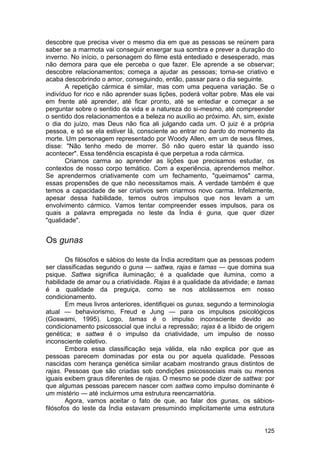 descobre que precisa viver o mesmo dia em que as pessoas se reúnem para
saber se a marmota vai conseguir enxergar sua sombra e prever a duração do
inverno. No início, o personagem do filme está entediado e desesperado, mas
não demora para que ele perceba o que fazer. Ele aprende a se observar;
descobre relacionamentos; começa a ajudar as pessoas; torna-se criativo e
acaba descobrindo o amor, conseguindo, então, passar para o dia seguinte.
       A repetição cármica é similar, mas com uma pequena variação. Se o
indivíduo for rico e não aprender suas lições, poderá voltar pobre. Mas ele vai
em frente até aprender, até ficar pronto, até se entediar e começar a se
perguntar sobre o sentido da vida e a natureza do si-mesmo, até compreender
o sentido dos relacionamentos e a beleza no auxílio ao próximo. Ah, sim, existe
o dia do juízo, mas Deus não fica ali julgando cada um. O juiz é a própria
pessoa, e só se ela estiver lá, consciente ao entrar no bardo do momento da
morte. Um personagem representado por Woody Allen, em um de seus filmes,
disse: "Não tenho medo de morrer. Só não quero estar lá quando isso
acontecer". Essa tendência escapista é que perpetua a roda cármica.
       Criamos carma ao aprender as lições que precisamos estudar, os
contextos de nosso corpo temático. Com a experiência, aprendemos melhor.
Se aprendermos criativamente com um fechamento, "queimamos" carma,
essas propensões de que não necessitamos mais. A verdade também é que
temos a capacidade de ser criativos sem criarmos novo carma. Infelizmente,
apesar dessa habilidade, temos outros impulsos que nos levam a um
envolvimento cármico. Vamos tentar compreender esses impulsos, para os
quais a palavra empregada no leste da Índia é guna, que quer dizer
"qualidade".


Os gunas

        Os filósofos e sábios do leste da Índia acreditam que as pessoas podem
ser classificadas segundo o guna — sattwa, rajas e tamas — que domina sua
psique. Sattwa significa iluminação; é a qualidade que ilumina, como a
habilidade de amar ou a criatividade. Rajas é a qualidade da atividade; e tamas
é a qualidade da preguiça, como se nos atolássemos em nosso
condicionamento.
        Em meus livros anteriores, identifiquei os gunas, segundo a terminologia
atual — behaviorismo, Freud e Jung — para os impulsos psicológicos
(Goswami, 1995). Logo, tamas é o impulso inconsciente devido ao
condicionamento psicossocial que inclui a repressão; rajas é a libido de origem
genética; e sattwa é o impulso da criatividade, um impulso de nosso
inconsciente coletivo.
        Embora essa classificação seja válida, ela não explica por que as
pessoas parecem dominadas por esta ou por aquela qualidade. Pessoas
nascidas com herança genética similar acabam mostrando graus distintos de
rajas. Pessoas que são criadas sob condições psicossociais mais ou menos
iguais exibem graus diferentes de rajas. O mesmo se pode dizer de sattwa: por
que algumas pessoas parecem nascer com sattwa como impulso dominante é
um mistério — até incluirmos uma estrutura reencarnatória.
        Agora, vamos aceitar o fato de que, ao falar dos gunas, os sábios-
filósofos do leste da Índia estavam presumindo implicitamente uma estrutura


                                                                            125
 