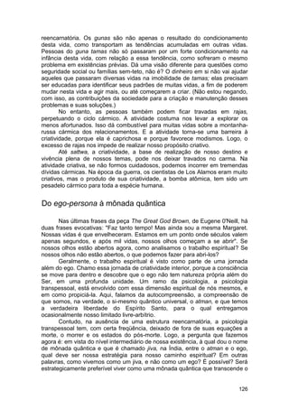 reencarnatória. Os gunas são não apenas o resultado do condicionamento
desta vida, como transportam as tendências acumuladas em outras vidas.
Pessoas do guna tamas não só passaram por um forte condicionamento na
infância desta vida, com relação a essa tendência, como sofreram o mesmo
problema em existências prévias. Dá uma visão diferente para questões como
seguridade social ou famílias sem-teto, não é? O dinheiro em si não vai ajudar
aqueles que passaram diversas vidas na imobilidade de tamas; elas precisam
ser educadas para identificar seus padrões de muitas vidas, a fim de poderem
mudar nesta vida e agir mais, ou até começarem a criar. (Não estou negando,
com isso, as contribuições da sociedade para a criação e manutenção desses
problemas e suas soluções.)
        No entanto, as pessoas também podem ficar travadas em rajas,
perpetuando o ciclo cármico. A atividade costuma nos levar a explorar os
menos afortunados. Isso dá combustível para muitas vidas sobre a montanha-
russa cármica dos relacionamentos. E a atividade torna-se uma barreira à
criatividade, porque ela é caprichosa e porque favorece modismos. Logo, o
excesso de rajas nos impede de realizar nosso propósito criativo.
        Até sattwa, a criatividade, a base de realização de nosso destino e
vivência plena de nossos temas, pode nos deixar travados no carma. Na
atividade criativa, se não formos cuidadosos, podemos incorrer em tremendas
dívidas cármicas. Na época da guerra, os cientistas de Los Alamos eram muito
criativos, mas o produto de sua criatividade, a bomba atômica, tem sido um
pesadelo cármico para toda a espécie humana.


Do ego-persona à mônada quântica

       Nas últimas frases da peça The Great God Brown, de Eugene 0'Neill, há
duas frases evocativas: "Faz tanto tempo! Mas ainda sou a mesma Margaret.
Nossas vidas é que envelheceram. Estamos em um ponto onde séculos valem
apenas segundos, e após mil vidas, nossos olhos começam a se abrir". Se
nossos olhos estão abertos agora, como analisamos o trabalho espiritual? Se
nossos olhos não estão abertos, o que podemos fazer para abri-los?
       Geralmente, o trabalho espiritual é visto como parte de uma jornada
além do ego. Chamo essa jornada de criatividade interior, porque a consciência
se move para dentro e descobre que o ego não tem natureza própria além do
Ser, em uma profunda unidade. Um ramo da psicologia, a psicologia
transpessoal, está envolvido com essa dimensão espiritual de nós mesmos, e
em como propiciá-la. Aqui, falamos da autocompreensão, a compreensão de
que somos, na verdade, o si-mesmo quântico universal, o atman, e que temos
a verdadeira liberdade do Espírito Santo, para o qual entregamos
ocasionalmente nosso limitado livre-arbítrio.
       Contudo, na ausência de uma estrutura reencarnatória, a psicologia
transpessoal tem, com certa freqüência, deixado de fora de suas equações a
morte, o morrer e os estados do pós-morte. Logo, a pergunta que fazemos
agora é: em vista do nível intermediário de nossa existência, à qual dou o nome
de mônada quântica e que é chamado jiva, na Índia, entre o atman e o ego,
qual deve ser nossa estratégia para nosso caminho espiritual? Em outras
palavras, como vivemos como um jiva, e não como um ego? É possível? Será
estrategicamente preferível viver como uma mônada quântica que transcende o


                                                                           126
 