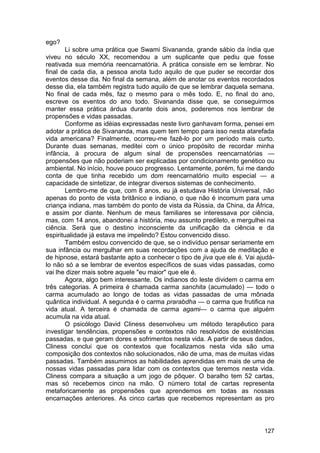ego?
        Li sobre uma prática que Swami Sivananda, grande sábio da índia que
viveu no século XX, recomendou a um suplicante que pediu que fosse
reativada sua memória reencarnatória. A prática consiste em se lembrar. No
final de cada dia, a pessoa anota tudo aquilo de que puder se recordar dos
eventos desse dia. No final da semana, além de anotar os eventos recordados
desse dia, ela também registra tudo aquilo de que se lembrar daquela semana.
No final de cada mês, faz o mesmo para o mês todo. E, no final do ano,
escreve os eventos do ano todo. Sivananda disse que, se conseguirmos
manter essa prática árdua durante dois anos, poderemos nos lembrar de
propensões e vidas passadas.
        Conforme as idéias expressadas neste livro ganhavam forma, pensei em
adotar a prática de Sivananda, mas quem tem tempo para isso nesta atarefada
vida americana? Finalmente, ocorreu-me fazê-lo por um período mais curto.
Durante duas semanas, meditei com o único propósito de recordar minha
infância, à procura de algum sinal de propensões reencarnatórias —
propensões que não poderiam ser explicadas por condicionamento genético ou
ambiental. No início, houve pouco progresso. Lentamente, porém, fui me dando
conta de que tinha recebido um dom reencarnatório muito especial — a
capacidade de sintetizar, de integrar diversos sistemas de conhecimento.
        Lembro-me de que, com 8 anos, eu já estudava História Universal, não
apenas do ponto de vista britânico e indiano, o que não é incomum para uma
criança indiana, mas também do ponto de vista da Rússia, da China, da África,
e assim por diante. Nenhum de meus familiares se interessava por ciência,
mas, com 14 anos, abandonei a história, meu assunto predileto, e mergulhei na
ciência. Será que o destino inconsciente da unificação da ciência e da
espiritualidade já estava me impelindo? Estou convencido disso.
        Também estou convencido de que, se o indivíduo pensar seriamente em
sua infância ou mergulhar em suas recordações com a ajuda de meditação e
de hipnose, estará bastante apto a conhecer o tipo de jiva que ele é. Vai ajudá-
lo não só a se lembrar de eventos específicos de suas vidas passadas, como
vai lhe dizer mais sobre aquele "eu maior" que ele é.
        Agora, algo bem interessante. Os indianos do leste dividem o carma em
três categorias. A primeira é chamada carma sanchita (acumulado) — todo o
carma acumulado ao longo de todas as vidas passadas de uma mônada
quântica individual. A segunda é o carma prarabdha — o carma que frutifica na
vida atual. A terceira é chamada de carma agami— o carma que alguém
acumula na vida atual.
        O psicólogo David Cliness desenvolveu um método terapêutico para
investigar tendências, propensões e contextos não resolvidos de existências
passadas, e que geram dores e sofrimentos nesta vida. A partir de seus dados,
Cliness conclui que os contextos que focalizamos nesta vida são uma
composição dos contextos não solucionados, não de uma, mas de muitas vidas
passadas. Também assumimos as habilidades aprendidas em mais de uma de
nossas vidas passadas para lidar com os contextos que teremos nesta vida.
Cliness compara a situação a um jogo de pôquer. O baralho tem 52 cartas,
mas só recebemos cinco na mão. O número total de cartas representa
metaforicamente as propensões que aprendemos em todas as nossas
encarnações anteriores. As cinco cartas que recebemos representam as pro




                                                                            127
 