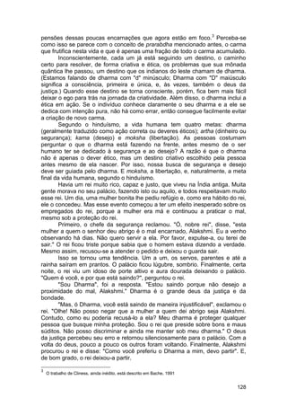 pensões dessas poucas encarnações que agora estão em foco. 3 Perceba-se
como isso se parece com o conceito de prarabdha mencionado antes, o carma
que frutifica nesta vida e que é apenas uma fração de todo o carma acumulado.
        Inconscientemente, cada um já está seguindo um destino, o caminho
certo para resolver, de forma criativa e ética, os problemas que sua mônada
quântica lhe passou, um destino que os indianos do leste chamam de dharma.
(Estamos falando de dharma com "d" minúsculo; Dharma com "D" maiúsculo
significa a consciência, primeira e única, e, às vezes, também o deus da
justiça.) Quando esse destino se torna consciente, porém, fica bem mais fácil
deixar o ego para trás na jornada da criatividade. Além disso, o dharma inclui a
ética em ação. Se o indivíduo conhece claramente o seu dharma e a ele se
dedica com intenção pura, não há como errar, então consegue facilmente evitar
a criação de novo carma.
        Segundo o hinduísmo, a vida humana tem quatro metas: dharma
(geralmente traduzido como ação correta ou deveres éticos); artha (dinheiro ou
segurança); kama (desejo) e moksha (libertação). As pessoas costumam
perguntar o que o dharma está fazendo na frente, antes mesmo de o ser
humano ter se dedicado à segurança e ao desejo? A razão é que o dharma
não é apenas o dever ético, mas um destino criativo escolhido pela pessoa
antes mesmo de ela nascer. Por isso, nossa busca de segurança e desejo
deve ser guiada pelo dharma. E moksha, a libertação, e, naturalmente, a meta
final da vida humana, segundo o hinduísmo.
        Havia um rei muito rico, capaz e justo, que viveu na Índia antiga. Muita
gente morava no seu palácio, fazendo isto ou aquilo, e todos respeitavam muito
esse rei. Um dia, uma mulher bonita lhe pediu refúgio e, como era hábito do rei,
ele o concedeu. Mas esse evento começou a ter um efeito inesperado sobre os
empregados do rei, porque a mulher era má e continuou a praticar o mal,
mesmo sob a proteção do rei.
        Primeiro, o chefe da segurança reclamou. "Ó, nobre rei", disse, "esta
mulher a quem o senhor deu abrigo é o mal encarnado, Alakshmi. Eu a venho
observando há dias. Não quero servir a ela. Por favor, expulse-a, ou terei de
sair." O rei ficou triste porque sabia que o homem estava dizendo a verdade.
Mesmo assim, recusou-se a atender o pedido e deixou o guarda sair.
        Isso se tornou uma tendência. Um a um, os servos, parentes e até a
rainha saíram em prantos. O palácio ficou lúgubre, sombrio. Finalmente, certa
noite, o rei viu um idoso de porte altivo e aura dourada deixando o palácio.
"Quem é você, e por que está saindo?", perguntou o rei.
        "Sou Dharma", foi a resposta. "Estou saindo porque não desejo a
proximidade do mal, Alakshmi." Dharma é o grande deus da justiça e da
bondade.
        "Mas, ó Dharma, você está saindo de maneira injustificável", exclamou o
rei. "Olhe! Não posso negar que a mulher a quem dei abrigo seja Alakshmi.
Contudo, como eu poderia recusá-lo a ela? Meu dharma é proteger qualquer
pessoa que busque minha proteção. Sou o rei que preside sobre bons e maus
súditos. Não posso discriminar e ainda me manter sob meu dharma." O deus
da justiça percebeu seu erro e retornou silenciosamente para o palácio. Com a
volta do deus, pouco a pouco os outros foram voltando. Finalmente, Alakshmi
procurou o rei e disse: "Como você preferiu o Dharma a mim, devo partir". E,
de bom grado, o rei deixou-a partir.

3
    O trabalho de Cliness, ainda inédito, está descrito em Bache, 1991


                                                                            128
 