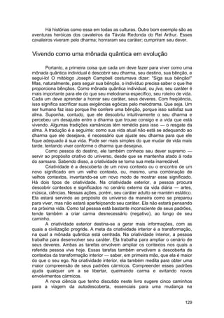 Há histórias como essa em todas as culturas. Outro bom exemplo são as
aventuras heróicas dos cavaleiros da Távola Redonda do Rei Arthur. Esses
cavaleiros viveram pelo dharma; honraram seu caráter; cumpriram seu dever.


Vivendo como uma mônada quântica em evolução

       Portanto, a primeira coisa que cada um deve fazer para viver como uma
mônada quântica individual é descobrir seu dharma, seu destino, sua bênção, e
segui-lo! O mitólogo Joseph Campbell costumava dizer: "Siga sua bênção!"
Mas, naturalmente, para seguir sua bênção, o indivíduo precisa saber o que lhe
proporciona bênçãos. Como mônada quântica individual, ou jiva, seu caráter é
mais importante para ele do que seu melodrama específico, seu roteiro de vida.
Cada um deve aprender a honrar seu caráter, seus deveres. Com freqüência,
isso significa sacrificar suas exigências egóicas pelo melodrama. Que seja. Um
ser humano faz isso porque lhe confere uma bênção, porque isso satisfaz sua
alma. Suponha, contudo, que ele descobriu intuitivamente o seu dharma e
percebeu um desajuste entre o dharma que trouxe consigo e a vida que está
vivendo. Algumas tradições xamânicas têm remédio para isso — o resgate da
alma. A tradução é a seguinte: como sua vida atual não está se adequando ao
dharma que ele desejava, é necessário que ajuste seu dharma para que ele
fique adequado à sua vida. Pode ser mais simples do que mudar de vida mais
tarde, tentando viver conforme o dharma que desejava.
       Como pessoa do destino, ele também conhece seu dever supremo —
servir ao propósito criativo do universo, desde que se mantenha atado à roda
do samsara. Sabendo disso, a criatividade se torna sua meta inarredável.
       Criatividade é a descoberta de um novo contexto ou o encontro de um
novo significado em um velho contexto, ou, mesmo, uma combinação de
velhos contextos, inventando-se um novo modo de mostrar esse significado.
Há dois tipos de criatividade. Na criatividade exterior, a pessoa procura
descobrir contextos e significados no cenário externo da vida diária — artes,
música, ciências. Nessas ações, porém, seu caráter adulto se mantém estático.
Ela estará servindo ao propósito do universo da maneira como se preparou
para viver, mas não estará aperfeiçoando seu caráter. Ela não estará pensando
na próxima vida. Como tal pessoa está bastante inconsciente de seus padrões,
tende também a criar carma desnecessário (negativo), ao longo de seu
caminho.
       A criatividade exterior destina-se a gerar mais informações, com as
quais a civilização progride. A meta da criatividade interior é a transformação,
na qual a mônada quântica está centrada. Na criatividade interior, a pessoa
trabalha para desenvolver seu caráter. Ela trabalha para ampliar o cenário de
seus deveres. Ambas as tarefas envolvem ampliar os contextos nos quais a
referida pessoa vive hoje. Essas tarefas também envolvem a descoberta de
contextos da transformação interior — saber, em primeira mão, que ela é maior
do que o seu ego. Na criatividade interior, ela também medita para obter uma
maior compreensão de seus padrões cármicos. Compreender esses padrões
ajuda qualquer um a se libertar, queimando carma e evitando novos
envolvimentos cármicos.
       A nova ciência que tenho discutido neste livro sugere cinco caminhos
para a viagem da autodescoberta, essenciais para uma mudança na


                                                                            129
 
