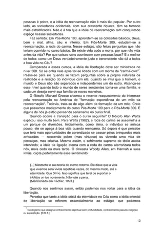 pessoas é pobre, e a idéia de reencarnação não é mais tão popular. Por outro
lado, as sociedades ocidentais, com sua crescente riqueza, têm se tornado
mais estratificadas. Não é à toa que a idéia de reencarnação tem conquistado
espaço nessas sociedades.
     Faz sentido. Em Pós-Morte 100, aprendem-se os conceitos básicos, Deus,
bem e mal, alma, céu e inferno. Em Pós-Morte 300, estudam-se a
reencarnação, a roda do carma. Nesse estágio, são feitas perguntas que não
teriam ocorrido no curso básico. Se existe vida após a morte, por que não vida
antes da vida? Por que coisas ruins acontecem com pessoas boas? E a melhor
de todas: como um Deus verdadeiramente justo e benevolente não dá a todos
a boa vida no Céu?
     Comparada a esses cursos, a idéia da libertação deve ser ministrada no
nível 500. Só se entra nele após ter-se lidado com um monte de "carma-cola"*.
Passa-se para ele quando se fazem perguntas sobre a própria natureza da
realidade e a relação do indivíduo com ela; quando se intui que o homem, o
mundo e Deus não são separados e independentes um do outro. Alcança-se
esse nível quando todo o mundo de seres sencientes torna-se uma família, e
cada um deseja servir sua família de novas maneiras.
     O filósofo Michael Grosso chamou o recente reaquecimento do interesse
pela reencarnação na América de "formação espontânea de um mito da
reencarnação". Todavia, trata-se de algo além da formação de um mito. Creio
que passamos maciçamente do curso Pós-Morte 100 para o Pós-Morte 300. E
alguns de nós já estão pensando seriamente no curso final.
     Quando ocorre a transição para o curso seguinte? O filósofo Alan Watts
explicou isso muito bem. Para Watts (1962), a roda do carma se assemelha a
um parque de diversões. Inicialmente, como alma, o indivíduo se arrisca
pouco; ele se apega à boa vida quando reencarna. Só depois é que percebe
que terá mais oportunidades de aprendizado se passar pelos brinquedos mais
arriscados — nascendo pobre (mas virtuoso) ou vivendo uma vida de
percalços, mas criativa. Mesmo assim, o sofrimento supremo do tédio acaba
intervindo; a idéia da ligação eterna com a roda do carma aterrorizará todos
nós, mais cedo ou mais tarde. O cineasta Woody Allen, em Hannah e suas
irmãs, capta perfeitamente esse sentimento:


      [...] Nietzsche e sua teoria do eterno retorno. Ele disse que a vida
      que vivemos será vivida repetidas vezes, do mesmo modo, até a
      eternidade. Que ótimo. Isso significa que terei de suportar o
      Holiday on Ice novamente. Não vale a pena.
      (Mencionado em Fischer, 1993.)

     Quando nos sentimos assim, então podemos nos voltar para a idéia da
libertação.
     Perceba que tanto a idéia cristã da eternidade no Céu como a idéia oriental
de libertação se referem essencialmente ao estágio que podemos

  *
   Neologismo que designa conhecimento espiritual sem profundidade, conhecimento pseudo-religioso
ou superstição. [N.R.T.]


                                                                                                13
 
