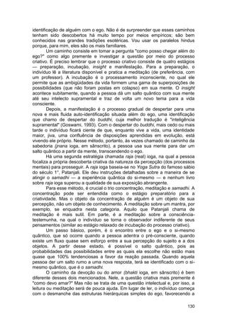 identificação de alguém com o ego. Não é de surpreender que esses caminhos
tenham sido descobertos há muito tempo por meios empíricos; são bem
conhecidos nas grandes tradições esotéricas. Vou usar os paralelos hindus
porque, para mim, eles são os mais familiares.
        Um caminho consiste em tomar a pergunta "como posso chegar além do
ego?" como algo premente e investigar a questão por meio do processo
criativo. É preciso lembrar que o processo criativo consiste de quatro estágios
— preparação, incubação, insight e manifestação. Para a preparação, o
indivíduo lê a literatura disponível e pratica a meditação (de preferência, com
um professor). A incubação é o processamento inconsciente, no qual ele
permite que as ambigüidades da vida formem uma gama de superposições de
possibilidades (que não foram postas em colapso) em sua mente. O insight
acontece subitamente, quando a pessoa dá um salto quântico com sua mente
até seu intelecto supramental e traz de volta um novo tema para a vida
consciente.
        Depois, a manifestação é o processo gradual de despertar para uma
nova e mais fluida auto-identificação situada além do ego, uma identificação
que chamo de despertar do buddhi, cuja melhor tradução é "inteligência
supramental" (Goswami, 1993). Com o despertar do buddhi, mais cedo ou mais
tarde o indivíduo ficará ciente de que, enquanto vive a vida, uma identidade
maior, jiva, uma confluência de disposições aprendidas em evolução, está
vivendo ele próprio. Nesse método, portanto, às vezes chamado de caminho da
sabedoria (jnana ioga, em sânscrito), a pessoa usa sua mente para dar um
salto quântico a partir da mente, transcendendo o ego.
        Há uma segunda estratégia chamada raja (real) ioga, na qual a pessoa
focaliza a própria descoberta criativa da natureza da percepção (dos processos
mentais) para prosseguir. A raja ioga baseia-se no Yoga Sutra do famoso sábio
do século 1°, Patanjali. Ele deu instruções detalhadas sobre a maneira de se
atingir o samadhi — a experiência quântica do si-mesmo — e nenhum livro
sobre raja ioga superou a qualidade de sua exposição abrangente.
        Para esse método, é crucial o trio concentração, meditação e samadhi. A
concentração pode ser entendida como o estágio preparatório para a
criatividade. Mas o objeto da concentração de alguém é um objeto de sua
percepção, não um objeto de conhecimento. A meditação sobre um mantra, por
exemplo, se enquadra nesta categoria. Aquilo que Patanjali chama de
meditação é mais sutil. Em parte, é a meditação sobre a consciência-
testemunha, na qual o indivíduo se torna o observador indiferente de seus
pensamentos (similar ao estágio relaxado de incubação do processo criativo).
        Um passo básico, porém, é o encontro entre o ego e o si-mesmo
quântico, que só ocorre quando a pessoa adentra o pré-consciente, quando
existe um fluxo quase sem esforço entre a sua percepção do sujeito e a dos
objetos. A partir desse estado, é possível o salto quântico, pois as
probabilidades das possibilidades entre as quais ela escolhe não estão mais
quase que 100% tendenciosas a favor da reação passada. Quando aquela
pessoa der um salto rumo a uma nova resposta, terá se identificado com o si-
mesmo quântico, que é o samadhi.
        O caminho da devoção ou do amor (bhakti ioga, em sânscrito) é bem
diferente desses dois mencionados. Nele, a questão criativa mais premente é
"como devo amar?" Mas não se trata de uma questão intelectual e, por isso, a
leitura ou meditação será de pouca ajuda. Em lugar de ler, o indivíduo começa
com o desmanche das estruturas hierárquicas simples do ego, favorecendo a

                                                                           130
 