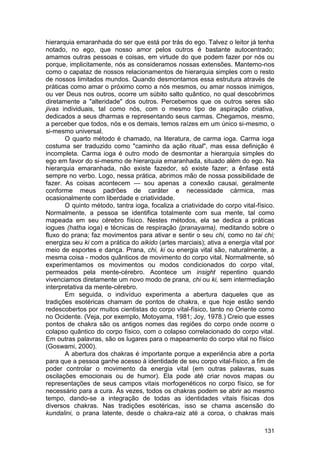 hierarquia emaranhada do ser que está por trás do ego. Talvez o leitor já tenha
notado, no ego, que nosso amor pelos outros é bastante autocentrado;
amamos outras pessoas e coisas, em virtude do que podem fazer por nós ou
porque, implicitamente, nós as consideramos nossas extensões. Mantemo-nos
como o capataz de nossos relacionamentos de hierarquia simples com o resto
de nossos limitados mundos. Quando desmontamos essa estrutura através de
práticas como amar o próximo como a nós mesmos, ou amar nossos inimigos,
ou ver Deus nos outros, ocorre um súbito salto quântico, no qual descobrimos
diretamente a "alteridade" dos outros. Percebemos que os outros seres são
jivas individuais, tal como nós, com o mesmo tipo de aspiração criativa,
dedicados a seus dharmas e representando seus carmas. Chegamos, mesmo,
a perceber que todos, nós e os demais, temos raízes em um único si-mesmo, o
si-mesmo universal.
       O quarto método é chamado, na literatura, de carma ioga. Carma ioga
costuma ser traduzido como "caminho da ação ritual", mas essa definição é
incompleta. Carma ioga é outro modo de desmontar a hierarquia simples do
ego em favor do si-mesmo de hierarquia emaranhada, situado além do ego. Na
hierarquia emaranhada, não existe fazedor, só existe fazer; a ênfase está
sempre no verbo. Logo, nessa prática, abrimos mão de nossa possibilidade de
fazer. As coisas acontecem — sou apenas a conexão causai, geralmente
conforme meus padrões de caráter e necessidade cármica, mas
ocasionalmente com liberdade e criatividade.
       O quinto método, tantra ioga, focaliza a criatividade do corpo vital-físico.
Normalmente, a pessoa se identifica totalmente com sua mente, tal como
mapeada em seu cérebro físico. Nestes métodos, ela se dedica a práticas
iogues (hatha ioga) e técnicas de respiração (pranayama), meditando sobre o
fluxo do prana; faz movimentos para ativar e sentir o seu chi, como no tai chi;
energiza seu ki com a prática do aikido (artes marciais); ativa a energia vital por
meio de esportes e dança. Prana, chi, ki ou energia vital são, naturalmente, a
mesma coisa - modos quânticos de movimento do corpo vital. Normalmente, só
experimentamos os movimentos ou modos condicionados do corpo vital,
permeados pela mente-cérebro. Acontece um insight repentino quando
vivenciamos diretamente um novo modo de prana, chi ou ki, sem intermediação
interpretativa da mente-cérebro.
       Em seguida, o indivíduo experimenta a abertura daqueles que as
tradições esotéricas chamam de pontos de chakra, e que hoje estão sendo
redescobertos por muitos cientistas do corpo vital-físico, tanto no Oriente como
no Ocidente. (Veja, por exemplo, Motoyama, 1981; Joy, 1978.) Creio que esses
pontos de chakra são os antigos nomes das regiões do corpo onde ocorre o
colapso quântico do corpo físico, com o colapso correlacionado do corpo vital.
Em outras palavras, são os lugares para o mapeamento do corpo vital no físico
(Goswami, 2000).
       A abertura dos chakras é importante porque a experiência abre a porta
para que a pessoa ganhe acesso à identidade de seu corpo vital-físico, a fim de
poder controlar o movimento da energia vital (em outras palavras, suas
oscilações emocionais ou de humor). Ela pode até criar novos mapas ou
representações de seus campos vitais morfogenéticos no corpo físico, se for
necessário para a cura. Às vezes, todos os chakras podem se abrir ao mesmo
tempo, dando-se a integração de todas as identidades vitais físicas dos
diversos chakras. Nas tradições esotéricas, isso se chama ascensão do
kundalini, o prana latente, desde o chakra-raiz até a coroa, o chakras mais

                                                                               131
 